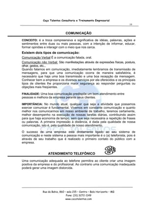 Caça Talentos Consultoria e Treinamento Empresarial
                                                                            10


                                COMUNICAÇÃO

CONCEITO: é a troca compreensiva e significativa de idéias, palavras, ações e
sentimentos entre duas ou mais pessoas, com a intenção de informar, educar,
formar opiniões e interagir com o meio que nos cerca.
Existem dois tipos de comunicação:
Comunicação Verbal É a comunicação falada, oral.
Comunicação não Verbal: São manifestações através de expressões físicas, postura,
olhar, gestos, etc...
Quando falamos em comunicação, imediatamente lembramos de transmissão de
mensagens, para que uma comunicação ocorra de maneira satisfatória, é
necessário que haja uma boa transmissão e uma boa recepção da mensagem.
Conhecer bem a empresa e os diversos serviços por ela oferecidos e os principais
tipos de clientes lhe proporciona maior segurança ao responder perguntas ou
objeções mais freqüentes.

FINALIDADE: Uma boa comunicação predispõe um bom atendimento entre
pessoas e melhora da empresa perante seus clientes.

IMPORTÂNCIA: No mundo atual, qualquer que seja a atividade que possamos
exercer comunicar é fundamental. Vivemos em constante comunicação e quanto
melhor nos comunicarmos em nosso ambiente de trabalho, teremos certamente,
melhor desempenho na execução de nossas tarefas diárias, contribuindo assim
para que haja economia de tempo, sem que seja necessária a repetição de frases
ou palavras. A primeira impressão à distância, é dada pela qualidade de nossa
comunicação, isto é, pela qualidade de nosso atendimento.

O sucesso de uma empresa está diretamente ligado ao seu sistema de
comunicação e neste sistema a pessoa mais importante é o (a) telefonista, pois é
através de seu trabalho que é realizado o primeiro contato do público com a
empresa.


                  ATENDIMENTO TELEFÔNICO

Uma comunicação adequada ao telefone permitira ao cliente criar uma imagem
positiva da empresa e do profissional. Ao contrario uma comunicação inadequada
poderá gerar uma imagem distorcida.




              Rua da Bahia, 860 – sala 215 – Centro – Belo Horizonte – MG
                                 Fone: (31) 3272-1149
                                 www.cacatalentos.com
 