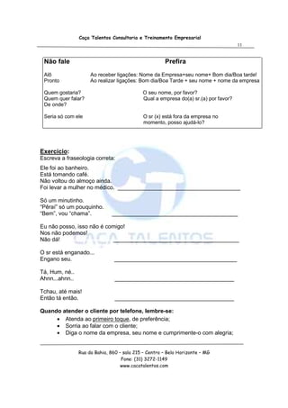 Caça Talentos Consultoria e Treinamento Empresarial
                                                                                     11


 Não fale                                             Prefira
 Alô                 Ao receber ligações: Nome da Empresa+seu nome+ Bom dia/Boa tarde!
 Pronto              Ao realizar ligações: Bom dia/Boa Tarde + seu nome + nome da empresa

 Quem gostaria?                             O seu nome, por favor?
 Quem quer falar?                           Qual a empresa do(a) sr.(a) por favor?
 De onde?

 Seria só com ele                            O sr (x) está fora da empresa no
                                             momento, posso ajudá-lo?




Exercício:
Escreva a fraseologia correta:
Ele foi ao banheiro.
Está tomando café.
Não voltou do almoço ainda.
Foi levar a mulher no médico. _______________________________________

Só um minutinho.
“Pêraí” só um pouquinho.
“Bem”, vou “chama”.            ________________________________________

Eu não posso, isso não é comigo!
Nos não podemos!
Não dá!                    ________________________________________

O sr está enganado...
Engano seu.                     _______________________________________

Tá, Hum, né..
Ahnn...ahnn..                   ______________________________________

Tchau, até mais!
Então tá então.                 ______________________________________

Quando atender o cliente por telefone, lembre-se:
     • Atenda ao primeiro toque, de preferência;
     • Sorria ao falar com o cliente;
     • Diga o nome da empresa, seu nome e cumprimente-o com alegria;


                Rua da Bahia, 860 – sala 215 – Centro – Belo Horizonte – MG
                                   Fone: (31) 3272-1149
                                   www.cacatalentos.com
 
