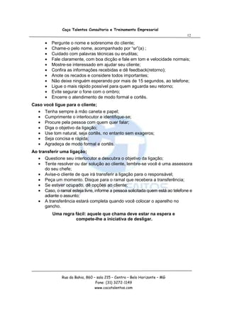 Caça Talentos Consultoria e Treinamento Empresarial
                                                                                   12

       •   Pergunte o nome e sobrenome do cliente;
       •   Chame-o pelo nome, acompanhado por “sr”(a) ;
       •   Cuidado com palavras técnicas ou eruditas;
       •   Fale claramente, com boa dicção e fale em tom e velocidade normais;
       •   Mostre-se interessado em ajudar seu cliente;
       •   Confira as informações recebidas e dê feedback(retorno);
       •   Anote os recados e considere todos importantes;
       •   Não deixe ninguém esperando por mais de 15 segundos, ao telefone;
       •   Ligue o mais rápido possível para quem aguarda seu retorno;
       •   Evite segurar o fone com o ombro;
       •   Encerre o atendimento de modo formal e cortês.
Caso você ligue para o cliente;
   •   Tenha sempre à mão caneta e papel;
   •   Cumprimente o interlocutor e identifique-se;
   •   Procure pela pessoa com quem quer falar;
   •   Diga o objetivo da ligação;
   •   Use tom natural, seja cortês, no entanto sem exageros;
   •   Seja concisa e rápida;
   •   Agradeça de modo formal e cortês.
Ao transferir uma ligação;
   •   Questione seu interlocutor e descubra o objetivo da ligação;
   •   Tente resolver ou dar solução ao cliente, lembre-se você é uma assessora
       do seu chefe;
   •   Avise-o cliente de que irá transferir a ligação para o responsável;
   •   Peça um momento. Disque para o ramal que recebera a transferência;
   •   Se estiver ocupado, dê opções ao cliente;
   •   Caso, o ramal esteja livre, informe a pessoa solicitada quem está ao telefone e
       adiante o assunto;
   •   A transferência estará completa quando você colocar o aparelho no
       gancho.
           Uma regra fácil: aquele que chama deve estar na espera e
                     compete-lhe a iniciativa de desligar.




                Rua da Bahia, 860 – sala 215 – Centro – Belo Horizonte – MG
                                   Fone: (31) 3272-1149
                                   www.cacatalentos.com
 