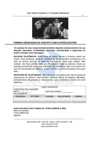 Caça Talentos Consultoria e Treinamento Empresarial
                                                                                 13




FORMAS ADEQUADAS DE CONTATO COM O INTERLOCUTOR:

O sucesso de uma recepcionista/secretária depende exclusivamente de sua
atenção, educação, cordialidade, discrição, concentração e segurança ao
emitir e receber uma mensagem.
RECADOS TELEFÔNICOS: Anote todos os dados. Nomes e números devem ser
exatos. Após anotá-los, repita-os, certifique-se de ter anotado corretamente. Em
caso de termos técnicos ou palavras estrangeiras, peça para soletrar. Mas
cuidado: não fique pedindo para que lhe soletrem todas as palavras. Nunca se
esqueça de transmitir os recados recebidos. De preferência, faça-o por escrito. Em
caso de transmissão por telefone, anote o horário e o nome da pessoa com quem
falou.
REGISTROS DE TELEFONEMAS: Além de anotar os pedidos para não ter perigo de
esquecer-se de nenhum, faça também relatórios diários de ligações efetuadas,
principalmente interurbanas e internacionais, para conferência mensal da conta
telefônica.

                          CAÇA TALENTOS
CONTROLE DE LIGAÇÕES
DATA: ___/___/___            VISTO DO CHEFE: __________
TELEFONISTA: ________________
  EMPRESA         Nº FONE     CIDADE    SOLICITANTE                          RAMAL




PARA AGILIZAR O SEU TRABALHO, TENHA SEMPRE À MÃO:
Bloco de recados;
Listas telefônicas
Agenda


               Rua da Bahia, 860 – sala 215 – Centro – Belo Horizonte – MG
                                  Fone: (31) 3272-1149
                                  www.cacatalentos.com
 