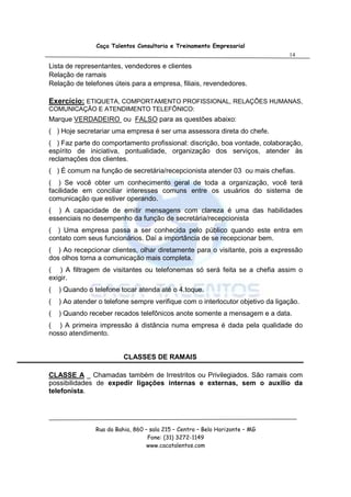Caça Talentos Consultoria e Treinamento Empresarial
                                                                                14

Lista de representantes, vendedores e clientes
Relação de ramais
Relação de telefones úteis para a empresa, filiais, revendedores.

Exercício: ETIQUETA, COMPORTAMENTO PROFISSIONAL, RELAÇÕES HUMANAS,
COMUNICAÇÃO E ATENDIMENTO TELEFÔNICO:
Marque VERDADEIRO ou FALSO para as questões abaixo:
( ) Hoje secretariar uma empresa é ser uma assessora direta do chefe.
( ) Faz parte do comportamento profissional: discrição, boa vontade, colaboração,
espírito de iniciativa, pontualidade, organização dos serviços, atender às
reclamações dos clientes.
( ) É comum na função de secretária/recepcionista atender 03 ou mais chefias.
( ) Se você obter um conhecimento geral de toda a organização, você terá
facilidade em conciliar interesses comuns entre os usuários do sistema de
comunicação que estiver operando.
( ) A capacidade de emitir mensagens com clareza é uma das habilidades
essenciais no desempenho da função de secretária/recepcionista
( ) Uma empresa passa a ser conhecida pelo público quando este entra em
contato com seus funcionários. Daí a importância de se recepcionar bem.
( ) Ao recepcionar clientes, olhar diretamente para o visitante, pois a expressão
dos olhos torna a comunicação mais completa.
( ) A filtragem de visitantes ou telefonemas só será feita se a chefia assim o
exigir.
(   ) Quando o telefone tocar atenda até o 4.toque.
(   ) Ao atender o telefone sempre verifique com o interlocutor objetivo da ligação.
(   ) Quando receber recados telefônicos anote somente a mensagem e a data.
( ) A primeira impressão á distância numa empresa é dada pela qualidade do
nosso atendimento.


                          CLASSES DE RAMAIS

CLASSE A _ Chamadas também de Irrestritos ou Privilegiados. São ramais com
possibilidades de expedir ligações internas e externas, sem o auxílio da
telefonista.




                Rua da Bahia, 860 – sala 215 – Centro – Belo Horizonte – MG
                                   Fone: (31) 3272-1149
                                   www.cacatalentos.com
 