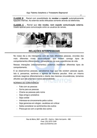 Caça Talentos Consultoria e Treinamento Empresarial
                                                                             15

CLASSE B _ Ramal com possibilidade de receber e expedir automaticamente
ligações internas. As externas serão efetuadas somente através da telefonista.

CLASSE C _ Ramal que não recebe, nem expede comunicação externa.
Usado apenas para comunicação entre os usuários de ramais.




                  RELAÇÕES INTERPESSOAIS

No nosso dia a dia interagimos com as mais diferentes pessoas, oriundas dos
mais diferentes níveis sócio-culturais, que trazem consigo tipos de
comportamentos diferenciados, conseqüentes de suas experiências de vida.
Nessas interações (relacionamentos) podemos manifestar diferentes tipos de
comportamento.
E se observarmos pessoas, percebemos logo que não existem pessoas iguais.
Isto é, pensamos, sentimos e agimos de maneira peculiar. Ante um mesmo
estímulo reagimos diferentemente e diante das mesmas circunstâncias, tomamos
atitudes que são próprias à nossa personalidade.

NORMAS DE CONVIVÊNCIA

   −   Fale com as pessoas
   −   Sorria para as pessoas
   −   Chame as pessoas pelo nome
   −   Seja amiga e prestativa
   −   Seja cordial
   −   Interesse-se sinceramente pelos outros
   −   Seja generosa em elogiar, cautelosa em criticar
   −   Saiba considerar os sentimentos dos outros
   −   Preocupe-se com a opinião dos outros




               Rua da Bahia, 860 – sala 215 – Centro – Belo Horizonte – MG
                                  Fone: (31) 3272-1149
                                  www.cacatalentos.com
 