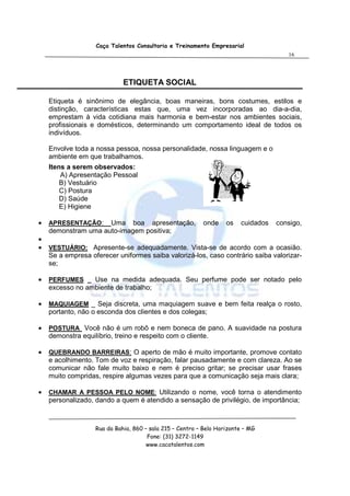 Caça Talentos Consultoria e Treinamento Empresarial
                                                                                      16




                             ETIQUETA SOCIAL

    Etiqueta é sinônimo de elegância, boas maneiras, bons costumes, estilos e
    distinção, características estas que, uma vez incorporadas ao dia-a-dia,
    emprestam à vida cotidiana mais harmonia e bem-estar nos ambientes sociais,
    profissionais e domésticos, determinando um comportamento ideal de todos os
    indivíduos.

    Envolve toda a nossa pessoa, nossa personalidade, nossa linguagem e o
    ambiente em que trabalhamos.
    Itens a serem observados:
        A) Apresentação Pessoal
        B) Vestuário
        C) Postura
        D) Saúde
        E) Higiene

•   APRESENTAÇÃO:    Uma boa apresentação,                onde     os   cuidados   consigo,
    demonstram uma auto-imagem positiva;
•
•   VESTUÁRIO: Apresente-se adequadamente. Vista-se de acordo com a ocasião.
    Se a empresa oferecer uniformes saiba valorizá-los, caso contrário saiba valorizar-
    se;

•   PERFUMES _ Use na medida adequada. Seu perfume pode ser notado pelo
    excesso no ambiente de trabalho;

•   MAQUIAGEM _ Seja discreta, uma maquiagem suave e bem feita realça o rosto,
    portanto, não o esconda dos clientes e dos colegas;

•   POSTURA Você não é um robô e nem boneca de pano. A suavidade na postura
    demonstra equilíbrio, treino e respeito com o cliente.

•   QUEBRANDO BARREIRAS: O aperto de mão é muito importante, promove contato
    e acolhimento. Tom de voz e respiração, falar pausadamente e com clareza. Ao se
    comunicar não fale muito baixo e nem é preciso gritar; se precisar usar frases
    muito compridas, respire algumas vezes para que a comunicação seja mais clara;

•   CHAMAR A PESSOA PELO NOME: Utilizando o nome, você torna o atendimento
    personalizado, dando a quem é atendido a sensação de privilégio, de importância;



                   Rua da Bahia, 860 – sala 215 – Centro – Belo Horizonte – MG
                                      Fone: (31) 3272-1149
                                      www.cacatalentos.com
 