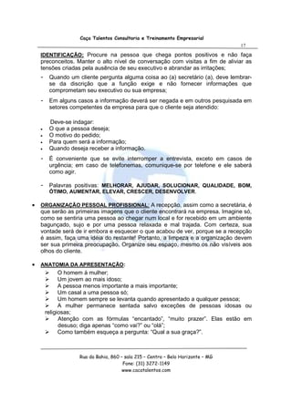 Caça Talentos Consultoria e Treinamento Empresarial
                                                                                  17

    IDENTIFICAÇÃO: Procure na pessoa que chega pontos positivos e não faça
    preconceitos. Manter o alto nível de conversação com visitas a fim de aliviar as
    tensões criadas pela ausência de seu executivo e abrandar as irritações;
    -    Quando um cliente pergunta alguma coisa ao (a) secretário (a), deve lembrar-
         se da discrição que a função exige e não fornecer informações que
         comprometam seu executivo ou sua empresa;
    -    Em alguns casos a informação deverá ser negada e em outros pesquisada em
         setores competentes da empresa para que o cliente seja atendido:

         Deve-se indagar:
    •    O que a pessoa deseja;
    •    O motivo do pedido;
    •    Para quem será a informação;
    •    Quando deseja receber a informação.
    -    É conveniente que se evite interromper a entrevista, exceto em casos de
         urgência; em caso de telefonemas, comunique-se por telefone e ele saberá
         como agir.

    -    Palavras positivas: MELHORAR, AJUDAR, SOLUCIONAR, QUALIDADE, BOM,
         ÓTIMO, AUMENTAR, ELEVAR, CRESCER, DESENVOLVER.

•   ORGANIZAÇÃO PESSOAL PROFISSIONAL: A recepção, assim como a secretária, é
    que serão as primeiras imagens que o cliente encontrará na empresa. Imagine só,
    como se sentiria uma pessoa ao chegar num local e for recebido em um ambiente
    bagunçado, sujo e por uma pessoa relaxada e mal trajada. Com certeza, sua
    vontade será de ir embora e esquecer o que acabou de ver, porque se a recepção
    é assim, faça uma idéia do restante! Portanto, a limpeza e a organização devem
    ser sua primeira preocupação. Organize seu espaço, mesmo os não visíveis aos
    olhos do cliente.

•   ANATOMIA DA APRESENTAÇÃO:
              O homem à mulher;
              Um jovem ao mais idoso;
              A pessoa menos importante a mais importante;
              Um casal a uma pessoa só;
              Um homem sempre se levanta quando apresentado a qualquer pessoa;
              A mulher permanece sentada salvo exceções de pessoas idosas ou
        religiosas;
              Atenção com as fórmulas “encantado”, “muito prazer”. Elas estão em
              desuso; diga apenas “como vai?” ou “olá”;
              Como também esqueça a pergunta: “Qual a sua graça?”.



                    Rua da Bahia, 860 – sala 215 – Centro – Belo Horizonte – MG
                                       Fone: (31) 3272-1149
                                       www.cacatalentos.com
 