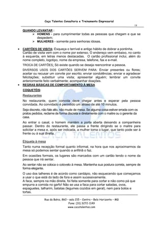 Caça Talentos Consultoria e Treinamento Empresarial
                                                                                      18
    QUANDO LEVANTAR :
           HOMENS - para cumprimentar todas as pessoas que chegam e que se
              despedem;
              MULHERES - somente para senhoras idosas.

•   CARTÕES DE VISITA: Esqueça o terrível e antigo hábito de dobrar a pontinha.
    Cartão de visita vem com o nome por extenso. O endereço vem embaixo, no canto
    à esquerda, em letras menos destacadas. O cartão profissional inclui, além do
    nome completo, logotipo, nome da empresa, telefone, fax e e-mail.
    TROCA DE CARTÕES: Só existe quando se deseja reencontrar a pessoa.
    DIVERSOS USOS DOS CARTÕES SERVEM PARA: Enviar presentes ou flores;
    aceitar ou recusar um convite por escrito; enviar condolências; enviar e agradecer
    felicitações; substituir uma visita; apresentar alguém; lembrar um convite
    anteriormente feito verbalmente; acompanhar doações.
•   REGRAS BÁSICAS DE COMPORTAMENTO À MESA
    COQUETÉIS:
    Restaurantes
    No restaurante, quem convida deve chegar antes e esperar pela pessoa
    convidada. Ao convidado é permitido um atraso de até 10 minutos.
    Seja discreto, não fale alto, não mude de mesa. Se alguma coisa estiver errada com os
    pratos pedidos, reclame de forma discreta e diretamente com o maitre ou o gerente da
    casa.
    Ao entrar o casal, o homem mantém a porta aberta deixando a companheira
    passar. Dentro do restaurante, ele passa a frente dirigindo se o maitre para
    solicitar a mesa e, após ser indicada, a mulher toma o lugar, que tanto pode ser à
    frente ou à sua direita.

    Etiqueta à mesa
    Tanto numa recepção formal quanto informal, na hora que nos aproximarmos da
    mesa só podemos sentar quando a anfitriã o faz.
    Em ocasiões formais, os lugares são marcados com um cartão tendo o nome da
    pessoa que irá sentar.
    Ao sentar não se coloca o cotovelo à mesa. Mantenha sua postura correta, sempre de
    forma elegante.
    O uso dos talheres é de acordo como cardápio, não esquecendo que começamos
    a usar o que está do lado de fora e assim sucessivamente.
    A faca, sempre na mão direita, foi feita somente para cortar e não como pá que
    empurra a comida no garfo! Não se usa a faca para cortar saladas, ovos,
    espaguetes, talharim, batatas (legumes cozidos em geral), nem para bolos e
    tortas.

                    Rua da Bahia, 860 – sala 215 – Centro – Belo Horizonte – MG
                                       Fone: (31) 3272-1149
                                       www.cacatalentos.com
 