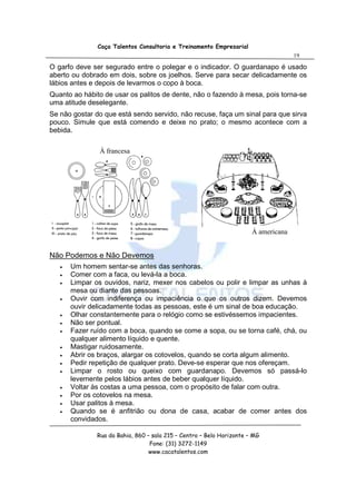 Caça Talentos Consultoria e Treinamento Empresarial
                                                                                     19

O garfo deve ser segurado entre o polegar e o indicador. O guardanapo é usado
aberto ou dobrado em dois, sobre os joelhos. Serve para secar delicadamente os
lábios antes e depois de levarmos o copo à boca.
Quanto ao hábito de usar os palitos de dente, não o fazendo à mesa, pois torna-se
uma atitude deselegante.
Se não gostar do que está sendo servido, não recuse, faça um sinal para que sirva
pouco. Simule que está comendo e deixe no prato; o mesmo acontece com a
bebida.

               À francesa




                                                                       À americana


Não Podemos e Não Devemos
   •   Um homem sentar-se antes das senhoras.
   •   Comer com a faca, ou levá-la a boca.
   •   Limpar os ouvidos, nariz, mexer nos cabelos ou polir e limpar as unhas à
       mesa ou diante das pessoas.
   •   Ouvir com indiferença ou impaciência o que os outros dizem. Devemos
       ouvir delicadamente todas as pessoas, este é um sinal de boa educação.
   •   Olhar constantemente para o relógio como se estivéssemos impacientes.
   •   Não ser pontual.
   •   Fazer ruído com a boca, quando se come a sopa, ou se torna café, chá, ou
       qualquer alimento líquido e quente.
   •   Mastigar ruidosamente.
   •   Abrir os braços, alargar os cotovelos, quando se corta algum alimento.
   •   Pedir repetição de qualquer prato. Deve-se esperar que nos ofereçam.
   •   Limpar o rosto ou queixo com guardanapo. Devemos só passá-lo
       levemente pelos lábios antes de beber qualquer líquido.
   •   Voltar às costas a uma pessoa, com o propósito de falar com outra.
   •   Por os cotovelos na mesa.
   •   Usar palitos à mesa.
   •   Quando se é anfitrião ou dona de casa, acabar de comer antes dos
       convidados.

               Rua da Bahia, 860 – sala 215 – Centro – Belo Horizonte – MG
                                  Fone: (31) 3272-1149
                                  www.cacatalentos.com
 