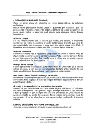 Caça Talentos Consultoria e Treinamento Empresarial
                                                                                20


    • ELEGÂNCIA EM QUALQUER OCASIÃO :
    Como se portar diante de situações, às vezes desagradáveis, do cotidiano
    profissional.
    Nossa rotina profissional muitas vezes é quebrada por situações que, se
    pudéssemos evitaríamos. Como não podemos controlar as coisas que ocorrem ao
    nosso redor, melhor é sabermos qual atitude mais adequada diante desses
    imprevistos.

    Morte de colega
    Se seu relacionamento com a pessoa que morreu era estreito, é importante
    comparecer ao velório e ao enterro e prestar solidariedade à família que sabia de
    sua proximidade com a pessoa e conta com seu apoio nessa hora difícil. É
    importante ter estrutura emocional para lidar com esse tipo de situação

    Morte de um cliente
    Conforme o cliente não é necessário comparecer ao funeral e velório, mas de
    algum modo sua empresa deve ser representada. Pode-se enviar coroa de flores
    ou um telegrama à família. Sua relação com o cliente era comercial, mesmo
    assim, seja solidário, faça-se presente.

    Doença de um colega
    Se seu colega está hospitalizado, e importante fazer-lhe uma visita. Se a pessoa
    estiver em casa, já em fase de convalescença, telefone antes falando de sua
    visita, a qual também deve ser breve – entre quinze e trinta minutos.

    Nascimento de um filho de um colega de trabalho
    Novamente sua atitude deve ser ditada de acordo com o relacionamento existente
    entre vocês. Uma sugestão é reunir os colegas do mesmo departamento e dar um
    presente para o bebê.

    Gravidez – "independente" de uma colega de trabalho
    Se essa foi uma decisão dela, não cabe a você julgá-la, aprovando ou criticando
    sua decisão em público. Se a gravidez pegou a colega de surpresa, seja sensível
    e tente perceber se, por exemplo, ela não está precisando de uma palavra de
    apoio, orientação ou alento de sua parte. Tome cuidado para não falar mais do
    que deveria. Há certas situações em que, nossa melhor colaboração é ficarmos
    caladas.

•   ESTADO EMOCIONAL POSITIVO E CONTROLADO:
    Algumas pessoas exageram em suas atitudes, caracterizando-se por:




                  Rua da Bahia, 860 – sala 215 – Centro – Belo Horizonte – MG
                                     Fone: (31) 3272-1149
                                     www.cacatalentos.com
 