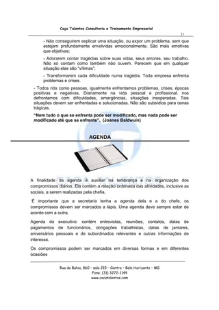 Caça Talentos Consultoria e Treinamento Empresarial
                                                                            21

      - Não conseguirem explicar uma situação, ou expor um problema, sem que
      estejam profundamente envolvidas emocionalmente. São mais emotivas
      que objetivas;
      - Adorarem contar tragédias sobre suas vidas, seus amores, seu trabalho.
      Não só contam como também não ouvem. Parecem que em qualquer
      situação elas são “vítimas”;
      - Transformarem cada dificuldade numa tragédia. Toda empresa enfrenta
      problemas e crises.
 - Todos nós como pessoas, igualmente enfrentamos problemas, crises, épocas
 positivas e negativas. Diariamente na vida pessoal e profissional, nos
 defrontamos com dificuldades, emergências, situações inesperadas. Tais
 situações devem ser enfrentadas e solucionadas. Não são subsídios para cenas
 trágicas.
 “Nem tudo o que se enfrenta pode ser modificado, mas nada pode ser
 modificado até que se enfrente”. (Joanes Baldwuin)



                               AGENDA




A finalidade da agenda é auxiliar na lembrança e na organização dos
compromissos diários. Ela contém a relação ordenada das atividades, inclusive as
sociais, a serem realizadas pela chefia.

 É importante que a secretaria tenha a agenda dela e a do chefe, os
compromissos devem ser marcados a lápis. Uma agenda deve sempre estar de
acordo com a outra.

Agenda do executivo: contém entrevistas, reuniões, contatos, datas de
pagamentos de funcionários, obrigações trabalhistas, datas de jantares,
aniversários pessoais e de subordinados relevantes e outras informações de
interesse.

Os compromissos podem ser marcados em diversas formas e em diferentes
ocasiões


              Rua da Bahia, 860 – sala 215 – Centro – Belo Horizonte – MG
                                 Fone: (31) 3272-1149
                                 www.cacatalentos.com
 