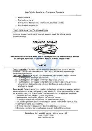 Caça Talentos Consultoria e Treinamento Empresarial
                                                                                 22

     −   Pessoalmente;
     −   Por telefone; carta;
     −   Em reuniões de negócios; solenidades, reuniões sociais;
     −   Em almoços ou jantares

  COMO FAZER ANOTAÇÕES NA AGENDA.

  Nome da pessoa (nome e sobrenome), assunto, local, dia e hora, outros
  esclarecimentos.


                           SERVIÇOS POSTAIS




Existem diversas formas de se enviar correspondências e encomendas através
    de serviços de correio. Explicamos abaixo, as mais importantes:


                                  CARTAS
  Carta comercial: É aquela cujo remetente é pessoa jurídica, com ou sem fins
  lucrativos. Também são consideradas CARTAS COMERCIAIS aquelas cujo
  remetente seja anônimo.
  Carta não comercial: É aquela cujo remetente é pessoa física, sendo vedada:
      1) a utilização de envelope ‘data-mailer”;
      2) a utilização de envelopes com timbre de pessoa jurídica;
      3) a utilização de envelopes contendo timbre indicativo de nome, profissão
          e/ou número de inscrição da entidade da classe a qual pertença a
          profissional liberal.
  Carta social: Serviço postal com objetivo de facilitar o acesso aos serviços postais
  as camadas menos favorecidas de nossa população. Uma correspondência para
  ser aceita na categoria “Carta Social” precisa preencher os seguintes requisitos:
     1.Ter limite Maximo de peso igual a 10 gramas;
     2.Remetente e destinatário deverão ser pessoas físicas;
     3.O endereçamento de ambos deve ser de forma manuscrita;
     4.Os objetos precisam estar envelopados e não se pode utilizar nenhum tipo
     de serviço adicional ou acessório;
     5.O limite máximo de postagem é de cinco objetos por pessoa;
     6.Enviadas somente para localidades situadas no território nacional;

                 Rua da Bahia, 860 – sala 215 – Centro – Belo Horizonte – MG
                                    Fone: (31) 3272-1149
                                    www.cacatalentos.com
 