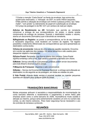 Caça Talentos Consultoria e Treinamento Empresarial
                                                                              23

   7.Contar a menção “Carta Social” na frente de envelope, logo acima dos
   quadrículos reservados a indicação do CEP, no canto inferior esquerdo;
   8.Não admite a utilização de envelope com timbre e pessoa jurídica, tipo “data-
   mailer”, “com janela” ou dobramento de papel em substituição ao envelope;
   9.O preço da postagem é de R$ 0,01 (um centavo de real) por objeto.

A)Aviso de Recebimento ou AR: formulário que permite ao remetente
comprovar a entrega de sua correspondência. Ao postar, o cliente recebe
comprovante da entrega da remessa. Quando o destinatário recebe o volume,
assina um documento (formulário) que é devolvido ao remetente.
B)Registrado ou Registro: ao postar a correspondência, se for de seu interesse
e necessário segurança, você receberá um numero de registro. Tal registro
possibilita o tratamento diferenciado da correspondência que será apresentada ao
destinatário contra-recibo.
C)Caixa de encomenda: trata-se de uma caixa de papelão resistente. Encontra-
se a venda nas agências dos correios. Há vários tamanhos e são usados para
despachar objetos e mercadorias;
D)Caixa Postal: Recipiente que fica no interior dos correios. Caixa Postal
significa endereço certo e fixo. Sua caixa é numerada e fechada com chave;
E)Malote: Serviço através do qual pessoas jurídicas podem enviar documentos
para todo Brasil e diversos outros países.
F)Máquina de Franquear: dispensa o selo convencional.
G)Sedex – Serviço de Encomenda Expressa Nacional: a entrega será efetuada ao
destinatário no dia seguinte ao da postagem, em todas as cidades do país.
I) Vale Postal: Através deste serviço é possível receber ou mandar pequenas
quantias em dinheiro para qualquer parte do Brasil.




                 TRANSAÇÕES BANCÁRIAS
Muitas empresas atribuem à secretária a responsabilidade de movimentação da
conta bancária referente a recebimentos e pagamentos a serem feitos pela
empresa assim como a conta bancaria do chefe. Aconselha-se muita cautela e
atenção ao máximo, porque seria extremamente vexatório um erro no numero das
contas, ou ate mesmo extravios. .Para maior segurança faz-se necessário o uso
de controles de remessa e protocolo.

                             REUNIÕES

              Rua da Bahia, 860 – sala 215 – Centro – Belo Horizonte – MG
                                 Fone: (31) 3272-1149
                                 www.cacatalentos.com
 
