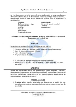 Caça Talentos Consultoria e Treinamento Empresarial
                                                                              24

As reuniões devem ser criteriosamente organizadas, pois as empresas buscam
otimizar resultados através de decisões em consenso geral por meio de reuniões.
Gostaríamos de dar a você alguns elementos básicos sobre a organização e
participações.
            Roteiro:                         Convocação:
            Definição de hora e lugar        Por escrito (e-mail, convites)
            Duração prevista                 Telefone
            Anfitrião                        Pessoalmente
            Assunto
            Participantes
            Preparação do local

Lembre-se: Toda convocação deve ser feita com antecedência e confirmada.
                     Salvo casos extraordinários.


                                 VIAGEM
PROCEDIMENTOS BÁSICOS PARA PREPARAÇÃO DE VIAGEM
      Nome do solicitante e acompanhantes para reservas de hospedagem
      Meio de locomoção que será utilizado.
      Hora e data de chegada
      Programação de atividades


      HOSPEDAGEM: Hotéis 05 estrelas, 04 estrelas,03 estrelas.
      MEIOS DE LOCOMOÇÃO: Carro da empresa, locação de veículos, motorista,
      táxi, avião.

                                ARQUIVO
Podem ser organizado através da: padronização (cores etiquetas, assuntos),
planejamento (separar toda a papelada previamente), regularidade ( não deixar
acumular), pastas (box, pastas arquivos, etc), tamanhos (evitar sobrecarregar as
pastas/gavetas), atualização (limpeza).

                                 TIPOS DE ARQUIVOS:
   1) Arquivo Ativo: mantém arquivados os documentos e papéis de uso,
      consulta e referência constantes e atuais, ou que se encontram em fase de
      conclusão.



                Rua da Bahia, 860 – sala 215 – Centro – Belo Horizonte – MG
                                   Fone: (31) 3272-1149
                                   www.cacatalentos.com
 