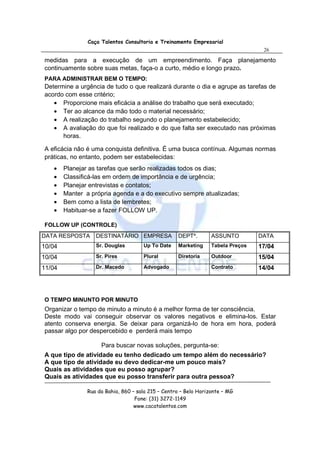 Caça Talentos Consultoria e Treinamento Empresarial
                                                                                   26

medidas para a execução de um empreendimento. Faça planejamento
continuamente sobre suas metas, faça-o a curto, médio e longo prazo.
PARA ADMINISTRAR BEM O TEMPO:
Determine a urgência de tudo o que realizará durante o dia e agrupe as tarefas de
acordo com esse critério;
   • Proporcione mais eficácia a análise do trabalho que será executado;
   • Ter ao alcance da mão todo o material necessário;
   • A realização do trabalho segundo o planejamento estabelecido;
   • A avaliação do que foi realizado e do que falta ser executado nas próximas
      horas.

A eficácia não é uma conquista definitiva. É uma busca contínua. Algumas normas
práticas, no entanto, podem ser estabelecidas:
   •    Planejar as tarefas que serão realizadas todos os dias;
   •    Classificá-las em ordem de importância e de urgência;
   •    Planejar entrevistas e contatos;
   •    Manter a própria agenda e a do executivo sempre atualizadas;
   •    Bem como a lista de lembretes;
   •    Habituar-se a fazer FOLLOW UP.

FOLLOW UP (CONTROLE)
DATA RESPOSTA      DESTINATÁRIO EMPRESA             DEPTº.        ASSUNTO         DATA
10/04              Sr. Douglas        Up To Date    Marketing     Tabela Preços   17/04
10/04              Sr. Pires          Plural        Diretoria     Outdoor         15/04
11/04              Dr. Macedo         Advogado                    Contrato        14/04




O TEMPO MINUNTO POR MINUTO
Organizar o tempo de minuto a minuto é a melhor forma de ter consciência.
Deste modo vai conseguir observar os valores negativos e elimina-los. Estar
atento conserva energia. Se deixar para organizá-lo de hora em hora, poderá
passar algo por despercebido e perderá mais tempo

                     Para buscar novas soluções, pergunta-se:
A que tipo de atividade eu tenho dedicado um tempo além do necessário?
A que tipo de atividade eu devo dedicar-me um pouco mais?
Quais as atividades que eu posso agrupar?
Quais as atividades que eu posso transferir para outra pessoa?

                Rua da Bahia, 860 – sala 215 – Centro – Belo Horizonte – MG
                                   Fone: (31) 3272-1149
                                   www.cacatalentos.com
 