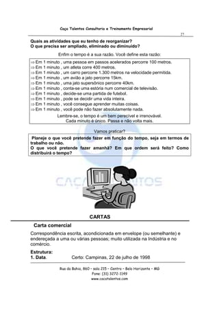Caça Talentos Consultoria e Treinamento Empresarial
                                                                            27

Quais as atividades que eu tenho de reorganizar?
O que precisa ser ampliado, eliminado ou diminuído?
             Enfim o tempo é a sua razão. Você define esta razão:
⇒ Em 1 minuto , uma pessoa em passos acelerados percorre 100 metros.
⇒ Em 1 minuto , um atleta corre 400 metros.
⇒ Em 1 minuto , um carro percorre 1.300 metros na velocidade permitida.
⇒ Em 1 minuto , um avião a jato percorre 15km.
⇒ Em 1 minuto , uma jato supersônico percorre 40km.
⇒ Em 1 minuto , conta-se uma estória num comercial de televisão.
⇒ Em 1 minuto , decide-se uma partida de futebol.
⇒ Em 1 minuto , pode se decidir uma vida inteira.
⇒ Em 1 minuto , você consegue aprender muitas coisas.
⇒ Em 1 minuto , você pode não fazer absolutamente nada.
             Lembre-se, o tempo é um bem perecível e irrenovável.
                Cada minuto é único. Passa e não volta mais.

                                  Vamos praticar?
 Planeje o que você pretende fazer em função do tempo, seja em termos de
trabalho ou não.
O que você pretende fazer amanhã? Em que ordem será feito? Como
distribuirá o tempo?




                               CARTAS
 Carta comercial
Correspondência escrita, acondicionada em envelope (ou semelhante) e
endereçada a uma ou várias pessoas; muito utilizada na Indústria e no
comércio.
Estrutura:
1. Data.             Certo: Campinas, 22 de julho de 1998

              Rua da Bahia, 860 – sala 215 – Centro – Belo Horizonte – MG
                                 Fone: (31) 3272-1149
                                 www.cacatalentos.com
 