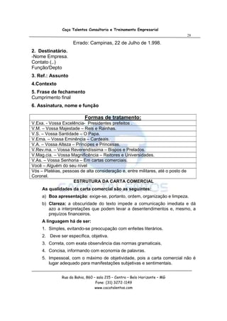 Caça Talentos Consultoria e Treinamento Empresarial
                                                                                  28

                     Errado: Campinas, 22 de Julho de 1.998.
2. Destinatário.
-Nome Empresa.
Contato (,.)
Função/Depto
3. Ref.: Assunto
4.Contexto
5. Frase de fechamento
Cumprimento final
6. Assinatura, nome e função

                            Formas de tratamento:
V.Exa. - Vossa Excelência- Presidentes prefeitos .
V.M. – Vossa Majestade – Reis e Rainhas.
V.S. – Vossa Santidade – O Papa.
V.Ema. – Vossa Eminência – Cardeais.
V.A. – Vossa Alteza – Príncipes e Princesas.
V.Rev.ma. – Vossa Reverendíssima – Bispos e Prelados.
V.Mag.cia. – Vossa Magnificência – Reitores e Universidades.
V.As. – Vossa Senhoria – Em cartas comerciais.
Você – Alguém do seu nível
Vós – Platéias, pessoas de alta consideração e, entre militares, até o posto de
Coronel.
                     ESTRUTURA DA CARTA COMERCIAL
     As qualidades da carta comercial são as seguintes:
     a) Boa apresentação: exige-se, portanto, ordem, organização e limpeza.
     b) Clareza: a obscuridade do texto impede a comunicação imediata e dá
        azo a interpretações que podem levar a desentendimentos e, mesmo, a
        prejuízos financeiros.
     A linguagem há de ser:
     1. Simples, evitando-se preocupação com enfeites literários.
     2. Deve ser específica, objetiva.
     3. Correta, com exata observância das normas gramaticais.
     4. Concisa, informando com economia de palavras.
     5. Impessoal, com o máximo de objetividade, pois a carta comercial não é
        lugar adequado para manifestações subjetivas e sentimentais.


               Rua da Bahia, 860 – sala 215 – Centro – Belo Horizonte – MG
                                  Fone: (31) 3272-1149
                                  www.cacatalentos.com
 