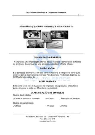Caça Talentos Consultoria e Treinamento Empresarial
                                                                                   2




        SECRETÁRIA (O) ADMINISTRATIVA(O) E RECEPCIONISTA




                             CONHECENDO A EMPRESA

A empresa é uma organização, através da são reunidos e combinados os fatores
de produção, desenvolvendo uma atividade, cujo objetivo final é o lucro.

                                  RAZÃO SOCIAL

É a identidade da empresa, em todo território nacional e não poderá haver outra
empresa com o mesmo nome dentro do País Exemplo; Frederico & Espínola ou
CEBRAEM informática S/a

                                  NOME FANTASIA

Este nome serve para a divulgação da empresa e seus produtos. É facultativo
para a empresa e pode ser diferente da razão social.

                      CLASSIFICAÇÃO DAS EMPRESAS
Quanto às atividades:
. Comércio – Atacado ou varejo            . Indústria         . Prestação de Serviços

Quanto ao capital inicial:
.Públicas                                  . Privadas         . Mistas



                Rua da Bahia, 860 – sala 215 – Centro – Belo Horizonte – MG
                                   Fone: (31) 3272-1149
                                   www.cacatalentos.com
 