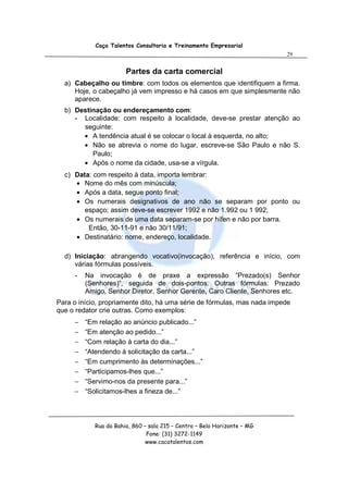 Caça Talentos Consultoria e Treinamento Empresarial
                                                                          29


                       Partes da carta comercial
  a) Cabeçalho ou timbre: com todos os elementos que identifiquem a firma.
     Hoje, o cabeçalho já vem impresso e há casos em que simplesmente não
     aparece.
  b) Destinação ou endereçamento com:
     - Localidade: com respeito à localidade, deve-se prestar atenção ao
       seguinte:
       • A tendência atual é se colocar o local à esquerda, no alto;
       • Não se abrevia o nome do lugar, escreve-se São Paulo e não S.
          Paulo;
       • Após o nome da cidade, usa-se a vírgula.
  c) Data: com respeito à data, importa lembrar:
     • Nome do mês com minúscula;
     • Após a data, segue ponto final;
     • Os numerais designativos de ano não se separam por ponto ou
        espaço; assim deve-se escrever 1992 e não 1.992 ou 1 992;
     • Os numerais de uma data separam-se por hífen e não por barra.
         Então, 30-11-91 e não 30/11/91;
     • Destinatário: nome, endereço, localidade.

  d) Iniciação: abrangendo vocativo(invocação), referência e início, com
     várias fórmulas possíveis.
     -   Na invocação é de praxe a expressão “Prezado(s) Senhor
         (Senhores)”, seguida de dois-pontos. Outras fórmulas: Prezado
         Amigo, Senhor Diretor, Senhor Gerente, Caro Cliente, Senhores etc.
Para o início, propriamente dito, há uma série de fórmulas, mas nada impede
que o redator crie outras. Como exemplos:
     −   “Em relação ao anúncio publicado...”
     −   “Em atenção ao pedido...”
     −   “Com relação à carta do dia...”
     −   “Atendendo à solicitação da carta...”
     −   “Em cumprimento às determinações...”
     −   “Participamos-lhes que...”
     −   “Servimo-nos da presente para...”
     −   “Solicitamos-lhes a fineza de...”




            Rua da Bahia, 860 – sala 215 – Centro – Belo Horizonte – MG
                               Fone: (31) 3272-1149
                               www.cacatalentos.com
 