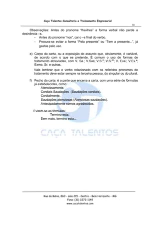 Caça Talentos Consultoria e Treinamento Empresarial
                                                                             30

     Observações: Antes do pronome “lhe-lhes” a forma verbal não perde a
desinência –s.
        - Antes do pronome “nos”, cai o –s final do verbo.
        - Procura-se evitar a forma “Pela presente” ou “Tem a presente...”, já
            gastas pelo uso.

     e) Corpo da carta, ou a exposição do assunto que, obviamente, é variável,
        de acordo com o que se pretende. É comum o uso de formas de
        tratamento abreviadas, com V. Sa.; V.Sas; V.S.a; V.S.as; V. Exa.; V.Ex.ª;
        Exmo. Sr. e outras.
        Vale lembrar que o verbo relacionado com os referidos pronomes de
        tratamento deve estar sempre na terceira pessoa, do singular ou do plural.

     f) Fecho da carta: é a parte que encerra a carta, com uma série de fórmulas
        já estabelecidas, como:
             Atenciosamente.
             Cordiais Saudações (Saudações cordiais).
             Cordialmente.
             Saudações atenciosas (Atenciosas saudações).
             Antecipadamente somos agradecidos.

       Evitem-se as fórmulas:
                  Termino esta.
            Sem mais, termino esta...




              Rua da Bahia, 860 – sala 215 – Centro – Belo Horizonte – MG
                                 Fone: (31) 3272-1149
                                 www.cacatalentos.com
 