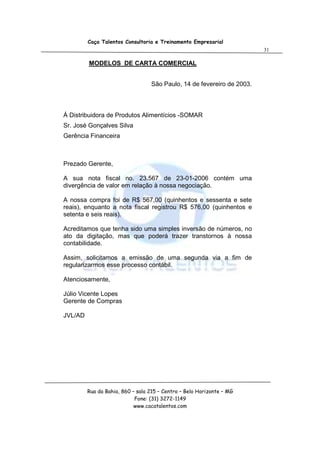 Caça Talentos Consultoria e Treinamento Empresarial
                                                                        31

         MODELOS DE CARTA COMERCIAL


                                  São Paulo, 14 de fevereiro de 2003.



Á Distribuidora de Produtos Alimentícios -SOMAR
Sr. José Gonçalves Silva
Gerência Financeira



Prezado Gerente,

A sua nota fiscal no. 23.567 de 23-01-2006 contém uma
divergência de valor em relação à nossa negociação.

A nossa compra foi de R$ 567,00 (quinhentos e sessenta e sete
reais), enquanto a nota fiscal registrou R$ 576,00 (quinhentos e
setenta e seis reais).

Acreditamos que tenha sido uma simples inversão de números, no
ato da digitação, mas que poderá trazer transtornos à nossa
contabilidade.

Assim, solicitamos a emissão de uma segunda via a fim de
regularizarmos esse processo contábil.

Atenciosamente,

Júlio Vicente Lopes
Gerente de Compras

JVL/AD




         Rua da Bahia, 860 – sala 215 – Centro – Belo Horizonte – MG
                            Fone: (31) 3272-1149
                            www.cacatalentos.com
 