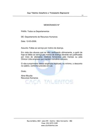 Caça Talentos Consultoria e Treinamento Empresarial
                                                                       33




                              MEMORANDO Nº


PARA: Todos os Departamentos

DE: Departamento de Recursos Humanos

Data: 12-03-2006.


Assunto: Faltas ao serviço por motivo de doença.

Em vista dos abusos que se vêm verificando ultimamente, a partir de
hoje as faltas ao serviço por motivo de doença deverão ser justificadas
por meio de atestados médicos fornecidos pelo Inamps ou pela
Clinicor Ltda empresa que mantém convênio conosco.

O não-cumprimento dessa exigência implicará, no mínimo, o desconto
no salário, conforme previsto em Lei.

Grato.

Aline Mourão
Recursos Humanos




         Rua da Bahia, 860 – sala 215 – Centro – Belo Horizonte – MG
                            Fone: (31) 3272-1149
                            www.cacatalentos.com
 
