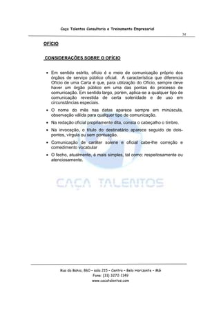 Caça Talentos Consultoria e Treinamento Empresarial
                                                                        34

OFÍCIO


CONSIDERAÇÕES SOBRE O OFÍCIO


 • Em sentido estrito, ofício é o meio de comunicação próprio dos
   órgãos de serviço público oficial. A característica que diferencia
   Ofício de uma Carta é que, para utilização do Ofício, sempre deve
   haver um órgão público em uma das pontas do processo de
   comunicação. Em sentido largo, porém, aplica-se a qualquer tipo de
   comunicação revestida de certa solenidade e de uso em
   circunstâncias especiais.
 • O nome do mês nas datas aparece sempre em minúscula,
   observação válida para qualquer tipo de comunicação.
 • Na redação oficial propriamente dita, consta o cabeçalho o timbre.
 • Na invocação, o título do destinatário aparece seguido de dois-
   pontos, vírgula ou sem pontuação.
 • Comunicação de caráter solene e oficial cabe-lhe correção e
   comedimento vocabular
 • O fecho, atualmente, é mais simples, tal como: respeitosamente ou
   atenciosamente.




         Rua da Bahia, 860 – sala 215 – Centro – Belo Horizonte – MG
                            Fone: (31) 3272-1149
                            www.cacatalentos.com
 