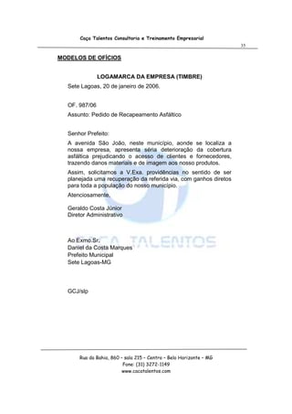Caça Talentos Consultoria e Treinamento Empresarial
                                                                    35

MODELOS DE OFÍCIOS


               LOGAMARCA DA EMPRESA (TIMBRE)
  Sete Lagoas, 20 de janeiro de 2006.


  OF. 987/06
  Assunto: Pedido de Recapeamento Asfáltico


  Senhor Prefeito:
  A avenida São João, neste município, aonde se localiza a
  nossa empresa, apresenta séria deterioração da cobertura
  asfáltica prejudicando o acesso de clientes e fornecedores,
  trazendo danos materiais e de imagem aos nosso produtos.
  Assim, solicitamos a V.Exa. providências no sentido de ser
  planejada uma recuperação da referida via, com ganhos diretos
  para toda a população do nosso município.
  Atenciosamente,

  Geraldo Costa Júnior
  Diretor Administrativo



  Ao Exmo.Sr.
  Daniel da Costa Marques
  Prefeito Municipal
  Sete Lagoas-MG




  GCJ/slp




      Rua da Bahia, 860 – sala 215 – Centro – Belo Horizonte – MG
                         Fone: (31) 3272-1149
                         www.cacatalentos.com
 