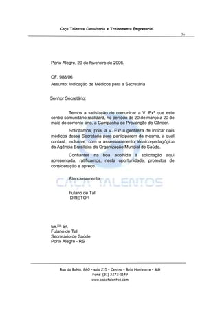 Caça Talentos Consultoria e Treinamento Empresarial
                                                                   36




Porto Alegre, 29 de fevereiro de 2006.


OF. 988/06
Assunto: Indicação de Médicos para a Secretária


Senhor Secretário:


         Temos a satisfação de comunicar a V. Exª que este
centro comunitário realizará, no período de 20 de março a 20 de
maio do corrente ano, a Campanha de Prevenção do Câncer.
         Solicitamos, pois, a V. Exª a gentileza de indicar dois
médicos dessa Secretaria para participarem da mesma, a qual
contará, inclusive, com o assessoramento técnico-pedagógico
da Agência Brasileira da Organização Mundial de Saúde.
         Confiantes na boa acolhida à solicitação aqui
apresentada, ratificamos, nesta oportunidade, protestos de
consideração e apreço.

         Atenciosamente


         Fulano de Tal
         DIRETOR




Ex.mo Sr.
Fulano de Tal
Secretário de Saúde
Porto Alegre - RS




    Rua da Bahia, 860 – sala 215 – Centro – Belo Horizonte – MG
                       Fone: (31) 3272-1149
                       www.cacatalentos.com
 