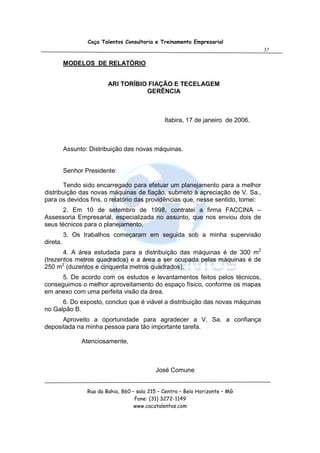 Caça Talentos Consultoria e Treinamento Empresarial
                                                                                   37

          MODELOS DE RELATÓRIO


                          ARI TORÍBIO FIAÇÃO E TECELAGEM
                                     GERÊNCIA



                                                 Itabira, 17 de janeiro de 2006.



          Assunto: Distribuição das novas máquinas.


          Senhor Presidente:

        Tendo sido encarregado para efetuar um planejamento para a melhor
distribuição das novas máquinas de fiação, submeto à apreciação de V. Sa.,
para os devidos fins, o relatório das providências que, nesse sentido, tomei:
       2. Em 10 de setembro de 1998, contratei a firma FACCINA –
Assessoria Empresarial, especializada no assunto, que nos enviou dois de
seus técnicos para o planejamento.
          3. Os trabalhos começaram em seguida sob a minha supervisão
direta.
       4. A área estudada para a distribuição das máquinas é de 300 m2
(trezentos metros quadrados) e a área a ser ocupada pelas máquinas é de
250 m2 (duzentos e cinquenta metros quadrados).
      5. De acordo com os estudos e levantamentos feitos pelos técnicos,
conseguimos o melhor aproveitamento do espaço físico, conforme os mapas
em anexo com uma perfeita visão da área.
      6. Do exposto, concluo que é viável a distribuição das novas máquinas
no Galpão B.
      Aproveito a oportunidade para agradecer a V. Sa. a confiança
depositada na minha pessoa para tão importante tarefa.

                Atenciosamente,



                                             José Comune


                  Rua da Bahia, 860 – sala 215 – Centro – Belo Horizonte – MG
                                     Fone: (31) 3272-1149
                                     www.cacatalentos.com
 