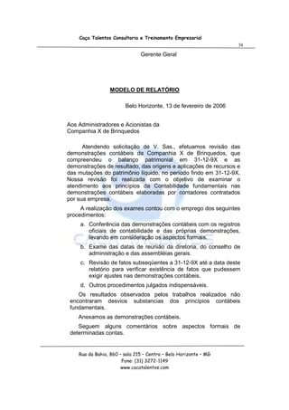 Caça Talentos Consultoria e Treinamento Empresarial
                                                                  38

                               Gerente Geral




                 MODELO DE RELATÓRIO

                        Belo Horizonte, 13 de fevereiro de 2006


Aos Administradores e Acionistas da
Companhia X de Brinquedos

      Atendendo solicitação de V. Sas., efetuamos revisão das
demonstrações contábeis da Companhia X de Brinquedos, que
compreendeu o balanço patrimonial em 31-12-9X e as
demonstrações de resultado, das origens e aplicações de recursos e
das mutações do patrimônio líquido, no período findo em 31-12-9X.
Nossa revisão foi realizada com o objetivo de examinar o
atendimento aos princípios da Contabilidade fundamentais nas
demonstrações contábeis elaboradas por contadores contratados
por sua empresa.
     A realização dos exames contou com o emprego dos seguintes
procedimentos:
     a. Conferência das demonstrações contábeis com os registros
        oficiais de contabilidade e das próprias demonstrações,
        levando em consideração os aspectos formais.
     b. Exame das datas de reunião da diretoria, do conselho de
        administração e das assembléias gerais.
     c. Revisão de fatos subseqüentes a 31-12-9X até a data deste
        relatório para verificar existência de fatos que pudessem
        exigir ajustes nas demonstrações contábeis.
     d. Outros procedimentos julgados indispensáveis.
    Os resultados observados pelos trabalhos realizados não
 encontraram desvios substancias dos princípios contábeis
 fundamentais.
    Anexamos as demonstrações contábeis.
    Seguem alguns comentários sobre aspectos formais de
 determinadas contas.


    Rua da Bahia, 860 – sala 215 – Centro – Belo Horizonte – MG
                       Fone: (31) 3272-1149
                       www.cacatalentos.com
 