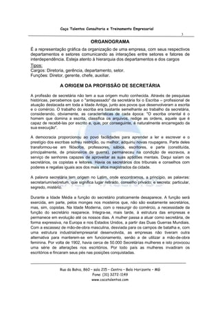 Caça Talentos Consultoria e Treinamento Empresarial
                                                                                       3

                                   ORGANOGRAMA
É a representação gráfica da organização de uma empresa, com seus respectivos
departamentos e setores comunicando as interações entre setores e fatores de
interdependência. Esteja atento à hierarquia dos departamentos e dos cargos
Tipos:
Cargos: Diretoria, gerência, departamento, setor.
Funções: Diretor, gerente, chefe, auxiliar.

                 A ORIGEM DA PROFISSÃO DE SECRETÁRIA

A profissão de secretária não tem a sua origem muito conhecida. Através de pesquisas
históricas, percebemos que o "antepassado" da secretária foi o Escriba – profissional de
atuação destacada em toda a Idade Antiga, junto aos povos que desenvolveram a escrita
e o comércio. O trabalho do escriba era bastante semelhante ao trabalho da secretária,
considerando, obviamente, as características de cada época: "O escriba oriental é o
homem que domina a escrita, classifica os arquivos, redige as ordens, aquele que é
capaz de recebê-las por escrito e, que, por conseguinte, é naturalmente encarregado da
sua execução".

A democracia proporcionou ao povo facilidades para aprender a ler e escrever e o
prestígio dos escribas sofreu restrição, ou melhor, adquiriu novas roupagens. Parte deles
transformou-se em filósofos, professores, sábios, escritores, e parte (constituída,
principalmente, de prisioneiros de guerra), permaneceu na condição de escravos, a
serviço de senhores capazes de aproveitar as suas aptidões mentais. Daqui saíam os
secretários, os copistas e leitores. Havia os secretários dos tribunais e conselhos com
poderes e regalias iguais aos dos mais altos magistrados da cidade.

A palavra secretária tem origem no Latim, onde encontramos, a princípio, as palavras:
secretarium/secretum, que significa lugar retirado, conselho privado; e secreta: particular,
segredo, mistério.

Durante a Idade Média a função do secretário praticamente desaparece. A função será
exercida, em parte, pelos monges nos mosteiros que, não são exatamente secretários,
mas, sim, copistas. Na Idade Moderna, com o ressurgir do comércio, a necessidade da
função do secretário reaparece. Integra-se, mais tarde, à estrutura das empresas e
permanece em evolução até os nossos dias. A mulher passa a atuar como secretária, de
forma expressiva, na Europa e nos Estados Unidos, a partir das Duas Guerras Mundiais.
Com a escassez de mão-de-obra masculina, desviada para os campos de batalha e, com
uma estrutura industrial/empresarial desenvolvida, as empresas não tiveram outra
alternativa para manterem-se em funcionamento, senão a de utilizar a mão-de-obra
feminina. Por volta de 1902, havia cerca de 50.000 Secretárias mulheres e isto provocou
uma série de alterações nos escritórios. Por todo país as mulheres invadiram os
escritórios e fincaram seus pés nas posições conquistadas.



                 Rua da Bahia, 860 – sala 215 – Centro – Belo Horizonte – MG
                                    Fone: (31) 3272-1149
                                    www.cacatalentos.com
 