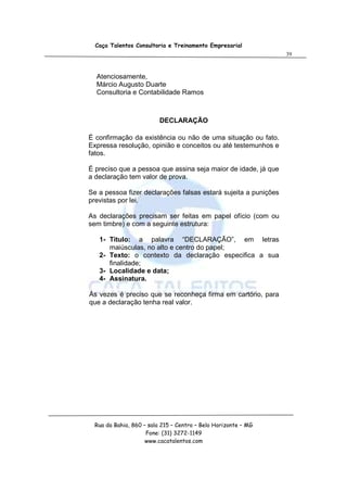 Caça Talentos Consultoria e Treinamento Empresarial
                                                                 39



  Atenciosamente,
  Márcio Augusto Duarte
  Consultoria e Contabilidade Ramos



                          DECLARAÇÃO

É confirmação da existência ou não de uma situação ou fato.
Expressa resolução, opinião e conceitos ou até testemunhos e
fatos.

É preciso que a pessoa que assina seja maior de idade, já que
a declaração tem valor de prova.

Se a pessoa fizer declarações falsas estará sujeita a punições
previstas por lei.

As declarações precisam ser feitas em papel ofício (com ou
sem timbre) e com a seguinte estrutura:

   1- Titulo: a palavra “DECLARAÇÃO”, em letras
      maiúsculas, no alto e centro do papel;
   2- Texto: o contexto da declaração especifica a sua
      finalidade;
   3- Localidade e data;
   4- Assinatura.

Às vezes é preciso que se reconheça firma em cartório, para
que a declaração tenha real valor.




  Rua da Bahia, 860 – sala 215 – Centro – Belo Horizonte – MG
                     Fone: (31) 3272-1149
                     www.cacatalentos.com
 
