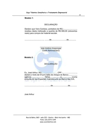 Caça Talentos Consultoria e Treinamento Empresarial
                                                                                                   40

Modelo 1:


                                    DECLARAÇÃO

Declaro que Vera Cardoso, portadora de RG.:.........................,
recebeu desta instituição a quantia de R$ 800,00 (oitocentos
reais) para compra de material escolar.


...................................., .........de.............................de..............


                            _____________________
                             João Antônio Arapongas
                               Chefe Administrativo


Modelo 2:


                                    DECLARAÇÃO



Eu, José Arthur, RG.:..........................., CPF.:...........................,
declaro o furto de 01(um) talão de cheque do Banco................,
agência......................, folhas....................a....................(conta
conjunta do tipo Especial), mantida junto ao Banco Itaú S/A.


....................................., ...........de.............................de.............



José Arthur




   Rua da Bahia, 860 – sala 215 – Centro – Belo Horizonte – MG
                      Fone: (31) 3272-1149
                      www.cacatalentos.com
 
