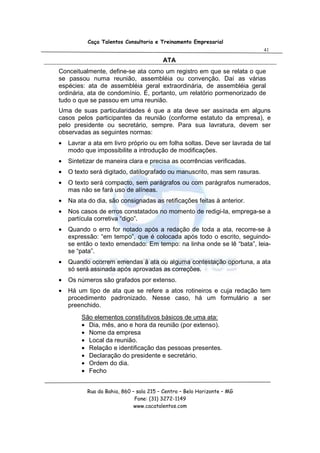 Caça Talentos Consultoria e Treinamento Empresarial
                                                                           41

                                         ATA
Conceitualmente, define-se ata como um registro em que se relata o que
se passou numa reunião, assembléia ou convenção. Daí as várias
espécies: ata de assembléia geral extraordinária, de assembléia geral
ordinária, ata de condomínio. É, portanto, um relatório pormenorizado de
tudo o que se passou em uma reunião.
Uma de suas particularidades é que a ata deve ser assinada em alguns
casos pelos participantes da reunião (conforme estatuto da empresa), e
pelo presidente ou secretário, sempre. Para sua lavratura, devem ser
observadas as seguintes normas:
•   Lavrar a ata em livro próprio ou em folha soltas. Deve ser lavrada de tal
    modo que impossibilite a introdução de modificações.
•   Sintetizar de maneira clara e precisa as ocorrências verificadas.
•   O texto será digitado, datilografado ou manuscrito, mas sem rasuras.
•   O texto será compacto, sem parágrafos ou com parágrafos numerados,
    mas não se fará uso de alíneas.
•   Na ata do dia, são consignadas as retificações feitas à anterior.
•   Nos casos de erros constatados no momento de redigi-la, emprega-se a
    partícula corretiva “digo”.
•   Quando o erro for notado após a redação de toda a ata, recorre-se à
    expressão: “em tempo”, que é colocada após todo o escrito, seguindo-
    se então o texto emendado: Em tempo: na linha onde se lê “bata”, leia-
    se “pata”.
•   Quando ocorrem emendas à ata ou alguma contestação oportuna, a ata
    só será assinada após aprovadas as correções.
•   Os números são grafados por extenso.
•   Há um tipo de ata que se refere a atos rotineiros e cuja redação tem
    procedimento padronizado. Nesse caso, há um formulário a ser
    preenchido.
        São elementos constitutivos básicos de uma ata:
        • Dia, mês, ano e hora da reunião (por extenso).
        • Nome da empresa
        • Local da reunião.
        • Relação e identificação das pessoas presentes.
        • Declaração do presidente e secretário.
        • Ordem do dia.
        • Fecho


           Rua da Bahia, 860 – sala 215 – Centro – Belo Horizonte – MG
                              Fone: (31) 3272-1149
                              www.cacatalentos.com
 