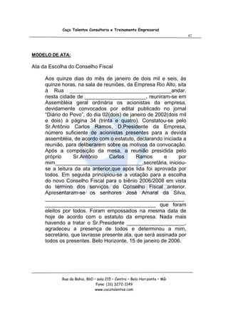 Caça Talentos Consultoria e Treinamento Empresarial
                                                                          42




MODELO DE ATA:

Ata da Escolha do Conselho Fiscal

     Aos quinze dias do mês de janeiro de dois mil e seis, às
     quinze horas, na sala de reuniões, da Empresa Rio Alto, sita
     à Rua ___________________________________andar,
     nesta cidade de _____________________, reuniram-se em
     Assembléia geral ordinária os acionistas da empresa,
     devidamente convocados por edital publicado no jornal
     “Diário do Povo”, do dia 02(dois) de janeiro de 2002(dois mil
     e dois) à página 34 (trinta e quatro). Constatou-se pelo
     Sr.Antônio Carlos Ramos, D.Presidente da Empresa,
     número suficiente de acionistas presentes para a devida
     assembléia, de acordo com o estatuto, declarando iniciada a
     reunião, para deliberarem sobre os motivos da convocação.
     Após a composição da mesa, a reunião presidida pelo
     próprio      Sr.Antônio     Carlos      Ramos      e      por
     mim______________________________,secretária, iniciou-
     se a leitura da ata anterior,que após lida foi aprovada por
     todos. Em seguida principiou-se a votação para a escolha
     do novo Conselho Fiscal para o biênio 2006/2008 em vista
     do término dos serviços do Conselho Fiscal anterior.
     Apresentaram-se os senhores José Amaral da Silva,
     ________________________________________________
     ______________________________________ que foram
     eleitos por todos. Foram empossados na mesma data de
     hoje de acordo com o estatuto da empresa. Nada mais
     havendo a tratar o Sr.Presidente ____________________,
     agradeceu a presença de todos e determinou a mim,
     secretário, que lavrasse presente ata, que será assinada por
     todos os presentes. Belo Horizonte, 15 de janeiro de 2006.




            Rua da Bahia, 860 – sala 215 – Centro – Belo Horizonte – MG
                               Fone: (31) 3272-1149
                               www.cacatalentos.com
 