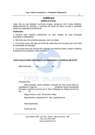 Caça Talentos Consultoria e Treinamento Empresarial
                                                                                   43

                                           CURRÍCULO
                                        MODELO ATUAL
Hoje, não se usa elaborar currículos longos, tampouco com muitos detalhes.
Modernamente há, também, o currículo em forma de carta, na qual o candidato
relata sua experiência profissional.
Explicação:
• Comece pelo histórico profissional, ou seja, relação de suas principais
atividades e habilidades;
• Não liste seus documentos pessoais, nem os anexe;
• O currículo (caso não seja em forma de carta) deve ser enviado com uma carta
de solicitação de emprego;
• O currículo deve ser conciso.No currículo, em forma de carta, consta o histórico
profissional do candidato. (Vide modelo).




CARTA SOLICITANDO EMPREGO E ENCAMINHANDO O“CURRÍCULUM VITAE”


      Belo Horizonte, . . . . de . . . .... . . . . . . . de . . . . .


      ...................
       ............. .....


      Prezados Srs.:
               Pela presente, venho solicitar a inclusão do meu nome entre os
      candidatos à vaga de . . . . . . . . . . . . . . . existente nessa conceituada
      Empresa, conforme anúncio por V. Sas. Publicado no “Nosso Jornal” do
      dia . . . . . . de . . . . . . . . . . . .
              Segue anexo o meu “Currículum Vitae”
              Aguardando a resposta de V. Sas. subscrevo-me


              Atenciosamente,

              Fulano de Tal



                 Rua da Bahia, 860 – sala 215 – Centro – Belo Horizonte – MG
                                    Fone: (31) 3272-1149
                                    www.cacatalentos.com
 
