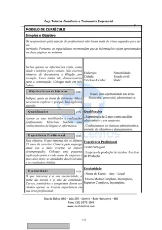 Caça Talentos Consultoria e Treinamento Empresarial
                                                                                        44
MODELO DE CURRÍCULO
Simples e Objetivo
Os responsáveis pela seleção de profissionais não levam mais de trinta segundos para ler
um
currículo. Portanto, os especialistas recomendam que as informações sejam apresentadas
em duas páginas no máximo.



Inclua apenas as informações vitais, como
idade e telefone para contato. Não escreva
números de documentos e filiação, por Endereço:                         Naturalidade:
                                           Cidade:                      Estado civil:
exemplo. Esses dados são desnecessários
                                           Telefone/Celular:            Idade:
para a contratação. Coloque tudo em três
linhas.
  O b je tivo/Á r e a s d e In te r e sse
                                                      Busco uma oportunidade nas áreas
Indique, quais as áreas de interesse. Não é         financeira, comercial, administrativa.
necessário explicar o porquê. Isso agiliza a
seleção.
 Q ua lific aç õ e s                            Qualificações
                                         . Experiência de 2 anos como auxiliar
Aponte as suas habilidades e realizações
                                         administrativo em empresas.
profissionais. Mencione também seus
conhecimentos de línguas e informática.  . Conhecimento de técnicas administrativa,
                                         emissão de relatórios e planejamentos.
 E xp er iê nc ia P r o fiss io na l
Seja objetiva. O que importa são os últimos     Experiência Profissional
05 anos da carreira. Comece pelo emprego
atual (ou o mais recente, se estiver            Textil Portugual
desempregado). Coloque uma pequena              . Empresa de produção de tecidos. Auxiliar
explicação junto a cada nome de empresa e       de Produção.
mais dois itens: as atividades desenvolvidas
e os resultados obtidos.
                                                Escolaridade
 E sc o lar id ad e
                                          . Nome do Curso – Ano – Local
O que interessa é a sua escolaridade, o
nome da escola e o ano de conclusão. Ensino Médio Completo, Incompleto,
Cursos, seminários e congressos devem ser Superior Completo, Incompleto.
citados apenas se tiverem importância em
sua área profissional.

                 Rua da Bahia, 860 – sala 215 – Centro – Belo Horizonte – MG
                                    Fone: (31) 3272-1149
                                    www.cacatalentos.com
 