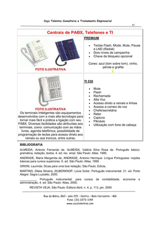 Caça Talentos Consultoria e Treinamento Empresarial
                                                                                       45


                     Centrais de PABX, Telefones e TI
                                                  PREMIUM

                                                      •    Teclas Flash, Mode, Mute, Pause
                                                           e LND (Redial)
                                                      •    Dois níveis de campainha
                                                      •    Chave de bloqueio opcional

                                                      Cores: azul (tom sobre tom), vinho,
                                                               pérola e grafite
            FOTO ILUSTRATIVA                                           .


                                                  TI 530

                                                      •    Mute
                                                      •    Flash
                                                      •    Rechamada
                                                      •    Alta Voz
                                                      •    Acesso direto a ramais e linhas
                                                      •    Acesso a correio de voz
              FOTO ILUSTRATIVA                        •    Chefe/secretária
  Os terminais Inteligentes são equipamentos          •    Reter
desenvolvidos com a mais alta tecnologia para         •    Captura
 tornar mais fácil e prática a ligação com seu        •    Pêndulo
PABX. Diversas facilidades são atribuídas aos         •    Utilização com fone de cabeça
 terminais, como: comunicação com as mãos
   livres, agenda telefônica, possibilidade de
programação de teclas para acesso direto aos
       ramais ou aos troncos, entre outras.

 BIBLIOGRAFIA
 ALMEIDA, Antonio Fernando de, ALMEIDA, Valéria Silva Rosa de. Português básico:
 gramática, redação, textos. 4. ed. rev. ampl. São Paulo: Atlas, 1999.
 ANDRADE, Maria Margarida de, ANDRADE, Antonio Henrique. Língua Portuguesa: noções
 básicas para cursos superiores. 6. ed. São Paulo: Atlas, 1999.
 GRION, Laurinda. Dicas para uma boa redação. São Paulo. Edicta.
 MARTINS, Dileta Silveira, ZILBERKNOP, Lúcia Scliar. Português instrumental. 21. ed. Porto
 Alegre: Sagra Luzzatto, 2000.
 __________, Português instrumental: para         cursos    de   contabilidade,   economia   e
 administração, 4. ed. São Paulo: Atlas, 2000.
        REVISTA VEJA. São Paulo: Editora Abril, n. 4, p. 113, jan. 2000

                  Rua da Bahia, 860 – sala 215 – Centro – Belo Horizonte – MG
                                     Fone: (31) 3272-1149
                                     www.cacatalentos.com
 
