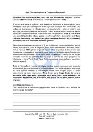 Caça Talentos Consultoria e Treinamento Empresarial
                                                                                     5
preparada para desempenhar seu cargo com uma postura mais executiva", afirma a
consultora Elaine Cabral, do Instituto de Tecnologia em Gestão – INTG.

A mudança no perfil da profissão está levando as secretárias a desenvolverem novas
habilidades. Hoje, para desempenhar sua função com eficiência, elas precisam ter uma
visão geral da empresa — e não apenas do seu departamento — além de iniciativa para
solucionar pequenos problemas do dia-a-dia. Polidez e conhecimento básico de normas
de etiqueta profissional também se tornaram itens indispensáveis. "Hoje, é comum que
uma secretária atenda a três ou quatro executivos, diretores ou gerentes e ainda se
relacione diretamente com o cliente e o público em geral. Portanto, ela precisa estar
preparada para lidar com esses diferentes grupos”!

Segundo uma pesquisa internacional 32% das profissionais do secretariado têm alguma
função de supervisão, junto a cargos de apoio, como despachantes, auxiliares, office -
boys e outros e 48,5% já são responsáveis por definir programas de treinamento para
funcionários e realização de eventos diversos. Logo, as habilidades específicas também
se tornaram mais complexas. Se há algum tempo, por exemplo, a datilografia era um dos
principais requisitos da profissão, hoje se exige o domínio de vários programas de
Informática — como Word, Excel, Power Point e, em alguns casos, softwares específicos
de apoio à gestão.

Tratar a informação de maneira estratégica, dando o suporte necessário para a decisão
empresarial é outra característica da nova profissional. Com maior autonomia e iniciativa,
ela deve dominar também a comunicação escrita, com redação própria e amplo
conhecimento de textos empresariais. "Mais do que ser o ‘braço direito’ do chefe, a
secretária hoje deve estar preparada para atuar como uma assessora, de
importância estratégica para a eficiência não apenas de seu setor, mas de toda a
empresa".

Questão para discussão:
Que habilidades a secretária/recepcionista deve apresentar para atender às
exigências do mercado?
__________________________________________________________________
__________________________________________________________________
__________________________________________________________________
__________________________________________________________________
__________________________________________________________________




                Rua da Bahia, 860 – sala 215 – Centro – Belo Horizonte – MG
                                   Fone: (31) 3272-1149
                                   www.cacatalentos.com
 