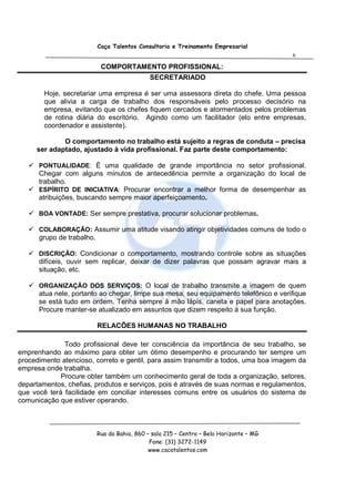 Caça Talentos Consultoria e Treinamento Empresarial
                                                                                         6

                            COMPORTAMENTO PROFISSIONAL:
                                              SECRETARIADO

        Hoje, secretariar uma empresa é ser uma assessora direta do chefe. Uma pessoa
        que alivia a carga de trabalho dos responsáveis pelo processo decisório na
        empresa, evitando que os chefes fiquem cercados e atormentados pelos problemas
        de rotina diária do escritório. Agindo como um facilitador (elo entre empresas,
        coordenador e assistente).

             O comportamento no trabalho está sujeito a regras de conduta – precisa
     ser adaptado, ajustado à vida profissional. Faz parte deste comportamento:

      PONTUALIDADE: É uma qualidade de grande importância no setor profissional.
      Chegar com alguns minutos de antecedência permite a organização do local de
      trabalho.
      ESPÍRITO DE INICIATIVA: Procurar encontrar a melhor forma de desempenhar as
      atribuições, buscando sempre maior aperfeiçoamento.

      BOA VONTADE: Ser sempre prestativa, procurar solucionar problemas.

      COLABORAÇÃO: Assumir uma atitude visando atingir objetividades comuns de todo o
      grupo de trabalho.

      DISCRIÇÃO: Condicionar o comportamento, mostrando controle sobre as situações
      difíceis, ouvir sem replicar, deixar de dizer palavras que possam agravar mais a
      situação, etc.

      ORGANIZAÇÃO DOS SERVIÇOS: O local de trabalho transmite a imagem de quem
      atua nele, portanto ao chegar, limpe sua mesa, seu equipamento telefônico e verifique
      se está tudo em ordem. Tenha sempre à mão lápis, caneta e papel para anotações.
      Procure manter-se atualizado em assuntos que dizem respeito à sua função.

                           RELACÕES HUMANAS NO TRABALHO

              Todo profissional deve ter consciência da importância de seu trabalho, se
emprenhando ao máximo para obter um ótimo desempenho e procurando ter sempre um
procedimento atencioso, correto e gentil, para assim transmitir a todos, uma boa imagem da
empresa onde trabalha.
             Procure obter também um conhecimento geral de toda a organização, setores,
departamentos, chefias, produtos e serviços, pois é através de suas normas e regulamentos,
que você terá facilidade em conciliar interesses comuns entre os usuários do sistema de
comunicação que estiver operando.



                           Rua da Bahia, 860 – sala 215 – Centro – Belo Horizonte – MG
                                              Fone: (31) 3272-1149
                                              www.cacatalentos.com
 