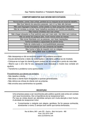 Caça Talentos Consultoria e Treinamento Empresarial
                                                                                    7

                   COMPORTAMENTOS QUE DEVEM SER EVITADOS:

       Nunca beber, comer, lixar unhas, pentear-se ou maquiar-se em local de trabalho;
           Não ficar falando de assuntos pessoais, nem rir ou falar alto demais;
       Não usar linguagem imprópria, contar piadas ou fazer perguntas indiscretas;
       Não ler revistas ou jornais, fazer trabalhos escolares em horário de trabalho;
                           Não mascar chicletes nem roer unhas;
     Não chegar atrasada ou ficar pedindo para sair mais cedo, não faltar sem motivos;
              Não se sentar de qualquer jeito, muito menos sobre as mesas;
               Não tomar liberdade com as pessoas, nem fazer bajulações;
                      Tenha humildade e capacidade de admitir erros;
                    Falta de colaboração e incompatibilidade pessoais;
                     Evitar brincadeiras em seu ambiente de trabalho;
                       Mau humor e falta de respeito com os colegas.
                         RECLAMAÇÕES DOS CLIENTES?

- Não desapareça e não se esconda quando um problema acontecer.
- Escute atentamente o relato de reclamações e não tente justificar-se de imediato.
- Coloque-se no lugar do cliente e assim poderá ver as coisas sob o ponto de vista dele.
- Mesmo que o erro não foi seu, apresente suas desculpas e mostre boa vontade em
ajudá-lo.
- Transforme o problema numa oportunidade.

Procedimentos que devem ser evitados:
- Não desafie o cliente.
- Não deixe o cliente fazer divagações e queixas generalizadas.
- Não reforce as críticas do cliente com as próprias.
- Não envolva seus sentimentos na questão.


                                      RECEPÇÃO

      Uma empresa passa a ser reconhecida pelo público quando este entra em contato
      com seus funcionários. Daí a importância de se recepcionar bem.
      Por isso as visitas devem ser atendidas sempre com muita atenção e bom humor.
      A atividade de recepcionar inclui:
          •   Cumprimentar o visitante com alegria, gentileza. Se for pessoa conhecida,
              acrescentar o nome. É sempre bom sentir que somos lembrados.


                      Rua da Bahia, 860 – sala 215 – Centro – Belo Horizonte – MG
                                         Fone: (31) 3272-1149
                                         www.cacatalentos.com
 