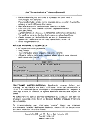 Caça Talentos Consultoria e Treinamento Empresarial
                                                                              8

   •   Olhar diretamente para o visitante. A expressão dos olhos torna a
       comunicação mais completa.
   •   Procure saber tudo e anotar (nome, empresa, cargo, assunto ) do visitante ,
       antes de encaminhá-lo para algum setor.
   •   Nunca faca perguntas ou comentários de ordem particular;
   •   Faca com que a visita se sinta à vontade. Se possível ofereça
       água,café,revista.
   •   Agir com cortesia e educação, demonstrando real interesse em ajudar;
   •   Ter paciência e manter domínio de si, mesmo em situações difíceis.
   •   Caso a pessoa que irá atendê-lo vier até a recepção encontrá-la,
       apresente-o imediatamente, utilizando regras de etiqueta social.
   •   Use a filtragem em visitas.

ATITUDES PROIBIDAS AO RECEPCIONAR:
   •   - Comportamento temperamental
   •   - Mau humor
   •   - Executar outras tarefas enquanto fala com o visitante
   •   - Deixar o visitante esperando, enquanto fala ao telefone numa conversa
       particular ou interminável.

                                 Caça Talentos
                            CONTROLE DE VISITANTES
DATA: __/__/__

RECEPCIONISTA: ________________ VISTO / CHEFIA: ____________

EMPRESA          VISITANTE      IDENTIDADE DEP. VISITADO CHEGADA/SAÍDA




RECEPCIONAR      CORRESPONDÊNCIAS:         Geralmente, pode-se deduzir pelo
envelope, se ele contém uma carta, publicidade, revista ou correspondência
oficial. É aconselhável que se classifique as correspondências em categorias e
caso haja dúvidas do conteúdo de alguma, esta deve ser colocada na pilha de
cartas.
As cartas marcadas com as palavras “confidencial” ou “particular”, bem como os
envelopes subscritos à mão, devem ser deixados de lado e entregues diretamente
ao endereçado.

As correspondências com observação “urgente” devem ser entregues
imediatamente. Uma boa medida para separar as correspondências é organizá-las
em pastas separadas para cada assunto.

               Rua da Bahia, 860 – sala 215 – Centro – Belo Horizonte – MG
                                  Fone: (31) 3272-1149
                                  www.cacatalentos.com
 