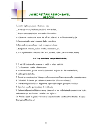 11
UM SECRETÁRIO RESPONSÁVEL
PRECISA:
1.Manter sigilo dos dados, relatórios e atas.
2. Conhecer todos pelo nome, inclusive onde moram.
3. Recepcionar os membros para conhecê-los melhor.
4. Apresentar os membros novos aos oficiais, ajudar a se ambientarem na Igreja.
5. Ser organizado: arquivo, pastas, dados completos.
6. Para cada coisa um lugar e cada coisa em seu lugar.
7. Ser pontual: reuniões, cultos, eventos, casamentos, etc.
8. Não jogar nada da Secretaria fora: Atas, boletins, fichas.(verificar com o pastor).
Lista dos membros sempre revisadas:
1. O secretário deve zelar para que os registros sejam precisos.
2. Corrigir nomes errados e incompletos.
3. Mulheres casadas, podem mudar o sobrenome. (hoje em dia o homem também)
4. Dados gerais da ficha.
5. Revisar semestralmente a lista de membros, comparando com as entradas e saídas em atas.
6. Pedir ajuda de irmãos que conheçam os membros. (diáconos e líderes)
7. Identificar aqueles que não freqüentam e providenciar para que sejam visitados.
8. Descobrir aqueles que mudaram de residência.
9. Avisar aos Pastores e Diáconos sobre os membros que estão faltando e podem estar esfri-
ando na fé e que precisam ser visitados com urgência.
10. Pessoas recém chegadas, verificar se desejam solicitar a carta de transferência da Igreja
de origem. (Membrar-se)
 