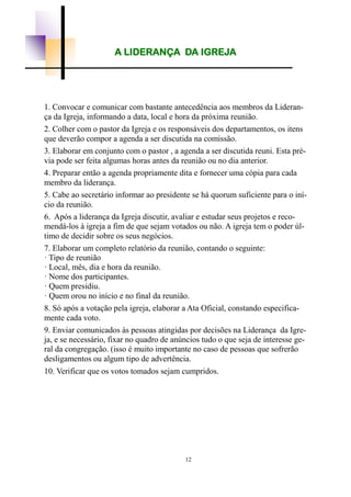 12
A LIDERANÇA DA IGREJA
1. Convocar e comunicar com bastante antecedência aos membros da Lideran-
ça da Igreja, informando a data, local e hora da próxima reunião.
2. Colher com o pastor da Igreja e os responsáveis dos departamentos, os itens
que deverão compor a agenda a ser discutida na comissão.
3. Elaborar em conjunto com o pastor , a agenda a ser discutida reuni. Esta pré-
via pode ser feita algumas horas antes da reunião ou no dia anterior.
4. Preparar então a agenda propriamente dita e fornecer uma cópia para cada
membro da liderança.
5. Cabe ao secretário informar ao presidente se há quorum suficiente para o iní-
cio da reunião.
6. Após a liderança da Igreja discutir, avaliar e estudar seus projetos e reco-
mendá-los à igreja a fim de que sejam votados ou não. A igreja tem o poder úl-
timo de decidir sobre os seus negócios.
7. Elaborar um completo relatório da reunião, contando o seguinte:
· Tipo de reunião
· Local, mês, dia e hora da reunião.
· Nome dos participantes.
· Quem presidiu.
· Quem orou no início e no final da reunião.
8. Só após a votação pela igreja, elaborar a Ata Oficial, constando especifica-
mente cada voto.
9. Enviar comunicados às pessoas atingidas por decisões na Liderança da Igre-
ja, e se necessário, fixar no quadro de anúncios tudo o que seja de interesse ge-
ral da congregação. (isso é muito importante no caso de pessoas que sofrerão
desligamentos ou algum tipo de advertência.
10. Verificar que os votos tomados sejam cumpridos.
 