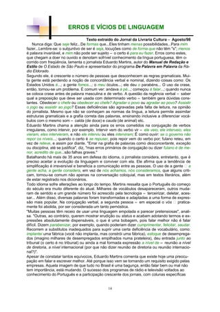 14
ERROS E VÍCIOS DE LINGUAGEM
Texto extraído do Jornal da Livraria Cultura – Agosto/98
Nunca diga: Que seje feliz...De formas que...Eles tinham menas possibilidades...Para mim
fazer...Lembre-se: o subjuntivo de ser é seja, locuções como de forma que não têm "s"; menos
é palavra invariável, e mim não pode ser sujeito – o certo é para eu fazer. Erros como estes,
que chegam a doer no ouvido e denotam sofrível conhecimento da língua portuguesa, têm o-
corrido com freqüência, lamenta o jornalista Eduardo Martins, autor do Manual de Redação e
Estilo de O Estado de São Paulo e apresentador do programa De Palavra em Palavra da Rá-
dio Eldorado.
Segundo ele, é crescente o número de pessoas que desconhecem as regras gramaticais. Mui-
ta gente está perdendo a noção de concordância verbal e nominal, dizendo coisas como: Os
Estados Unidos é...; a gente fomos...; o meu óculos...; ele deu o parabéns... O uso da crase,
então, tornou-se um problema. É comum ver: andava à pé...; começou à falar...; quando nunca
se coloca crase antes de palavra masculina e de verbo. A questão da regência verbal – saber
qual a preposição que deve ser usada com determinado verbo – também gera dúvidas cons-
tantes. Obedecer o chefe ou obedecer ao chefe? Agradar o povo ou agradar ao povo? Assistir
o jogo ou assistir ao jogo? Essas deficiências são agravadas pela falta de leitura, na opinião
do jornalista. Mesmo que não se conheçam as normas da língua, a leitura permite assimilar
estruturas gramaticais e a grafia correta das palavras, ensinando inclusive a diferenciar vocá-
bulos com o mesmo som – calda (de doce) e cauda (de animal) etc.
Eduardo Martins chama a atenção ainda para os erros cometidos na conjugação de verbos
irregulares, como intervir, por exemplo. Intervir vem do verbo vir – ele veio, ele interveio, eles
vieram, eles intervieram, e não ele interviu ou eles interviram; É como ouvir: se o governo não
repor os níveis...; quando o certo é se repuser, pois repor vem do verbo por; fulano reteu, em
vez de reteve, e assim por diante. "Errar na grafia de palavras como desconcertante, exceção
ou disciplina, até se justifica", diz, "mas erros primários de conjugação ou dizer fulano é de me-
nor, acredito de que...são falhas graves."
Batalhando há mais de 35 anos em defesa do idioma, o jornalista considera, entretanto, que é
preciso aceitar a evolução da linguagem e conviver com ela. Ele afirma que a tendência de
simplificação é irreversível e beneficia a comunicação entre as pessoas. O uso de a gente – a
gente acha, a gente considera, em vez de nós achamos, nós consideramos, que alguns criti-
cam, tornou-se comum não apenas na conversação coloquial, mas em textos literários, além
de estar registrado nos dicionários.
Todo idioma sofre alterações ao longo do tempo. Martins ressalta que o Português do começo
do século era muito diferente do atual. Milhares de vocábulos desapareceram, outros muda-
ram de sentido e um grande número foi acrescido pela tecnologia – terceirizar, deletar, aces-
sar... Além disso, diversas palavras foram transformadas e adaptadas a uma forma de expres-
são mais popular. Na conjugação verbal, a segunda pessoa – em especial o vós – pratica-
mente foi abolida, por ser considerada um tanto pernóstica.
"Muitas pessoas têm receio de usar uma linguagem empolada e parecer pretensiosas", anali-
sa. "Outras, ao contrário, querem mostrar erudição ou status e acabam adotando termos e ex-
pressões absolutamente dispensáveis, o que é uma bobagem, pois falar melhor não é falar
difícil. Dizem parabenizar, por exemplo, quando poderiam dizer cumprimentar, felicitar, saudar.
Recorrem a substitutos inadequados para suprir uma certa deficiência de vocabulário, como:
implantei uma fábrica (você não implanta, mas constrói uma fábrica), estoque de desemprega-
dos (imagino milhares de desempregados empilhados numa prateleira), deu entrada junto ao
tribunal (o certo é no tribunal) ou ainda a mal formada expressão a nível de – reunião a nível
de diretoria, a nível internacional (por que não dizer reunião de diretoria ou reunião internacio-
nal?)".
Apesar de constatar tantos equívocos, Eduardo Martins comenta que existe hoje uma preocu-
pação em falar e escrever melhor. Até porque isso vem se tornando um requisito exigido pelas
empresas. Aquela imagem de que tudo no Brasil é uma bagunça, então falar bem ou mal não
tem importância, está mudando. O sucesso dos programas de rádio e televisão voltados ao
conhecimento do Português e a participação crescente dos jornais, com colunas específicas
 