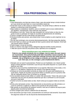 15
VIDA PROFISSIONAL / ÉTICA
Dicas
1.Faça diariamente uma lista das coisas a fazer, para não perder tempo a tentar lembrar-
se o que ainda tem para fazer ou o que é prioritário nesse dia.
2.Evite fazer duas ou três coisas ao mesmo tempo. Vai perder tempo a alternar as várias
tarefas e a retomá-las onde tinha parado.
3.Seja realista ao estabelecer deadline, para si e também para os seus colaboradores.
Um deadline, supostamente, deve estimular não stressar.
4.Simplifique a sua vida. Talvez não seja necessário ler o jornal todos os dias de uma
ponta à outra ou participar em todas as reuniões do departamento de marketing.
5.Tenha a coragem de tirar umas férias e de descontrair.
6.Introduza tempo para pensar, para desenvolver novos projetos ou para organizar as su-
as idéias.
7.Se não quer prolongar uma conversa desnecessariamente, não faça perguntas abertas.
8.Convém fazer as coisas que não gosta de fazer quando estiver bem disposto. Evite fazê
-las quando estiver cansado.
9.Tente chegar a horas às reuniões.
10.Dê a si mesmo mais algum tempo delegando algumas tarefas noutras pessoas.
11.Não tem que ler tudo de uma ponta à outra. Aprenda a ler na diagonal.
Dicas específicas para o seu ambiente de trabalho
Pode ter uma relação excelente com os colegas, mas às vezes não quer mesmo
ser incomodado. Uma porta fechada pode fazer maravilhas nessas ocasiões. Se
trabalhar num espaço aberto, pode fazer entender de forma não verbal que está
ocupado, não se dirigindo ao seu colega ou evitando, por exemplo, contacto vi-
sual. Claro que, se não conseguir, pode simplesmente dizê-lo.
1.Atenção com os 'post-it' (autocolantes). Perdem-se com facilidade e só o fazem perder
tempo a tentar descobrir novamente o que era que não podia esquecer ou a quem devia
telefonar sem falta.
2.Aponte os seus encontros imediatamente na sua agenda. Mencione a hora exata, a mo-
rada e o nº. de telefone. Habitue-se a ter sempre a sua agenda consigo.
3.Coloque em cima da secretária somente as coisas com as quais está trabalhando na-
quela altura. Papéis de reuniões que já foram feitas ou dossiês que só no próximo mês
vão ser reativados devem ficar no armário ou na gaveta.
4.Uma secretária desarrumada reflete um caráter não estruturado. Talvez não para si pes-
soalmente mas sim para as pessoas estranhas que não o conhecem ou com as quais
vai reunir mais tarde.
5.Tentem arrumar as coisas todos os dias. Assim evita que os papeis inúteis se amonto-
em.
6.Evite juntar demasiado correio. Veja diariamente os documentos que dão entrada e ar-
rume-os conforme a urgência ou deite-os fora quando já não precisa deles.
7.Não guarde os documentos de qualquer maneira, mas use um sistema de arquivo para
depois poder encontrá-los facilmente.
8.Tenha coragem para colocar o telefone fora do descanso.
9.Um documento que hoje é inútil, provavelmente vai continuar inútil amanhã. Ouse deitar
fora algumas coisas em vez de arquivá-las desnecessariamente. .
 