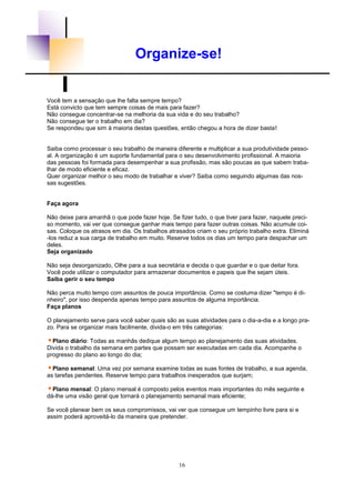 16
Organize-se!
Você tem a sensação que lhe falta sempre tempo?
Está convicto que tem sempre coisas de mais para fazer?
Não consegue concentrar-se na melhoria da sua vida e do seu trabalho?
Não consegue ter o trabalho em dia?
Se respondeu que sim à maioria destas questões, então chegou a hora de dizer basta!
Saiba como processar o seu trabalho de maneira diferente e multiplicar a sua produtividade pesso-
al. A organização é um suporte fundamental para o seu desenvolvimento profissional. A maioria
das pessoas foi formada para desempenhar a sua profissão, mas são poucas as que sabem traba-
lhar de modo eficiente e eficaz.
Quer organizar melhor o seu modo de trabalhar e viver? Saiba como seguindo algumas das nos-
sas sugestões.
Faça agora
Não deixe para amanhã o que pode fazer hoje. Se fizer tudo, o que tiver para fazer, naquele preci-
so momento, vai ver que consegue ganhar mais tempo para fazer outras coisas. Não acumule coi-
sas. Coloque os atrasos em dia. Os trabalhos atrasados criam o seu próprio trabalho extra. Eliminá
-los reduz a sua carga de trabalho em muito. Reserve todos os dias um tempo para despachar um
deles.
Seja organizado
Não seja desorganizado, Olhe para a sua secretária e decida o que guardar e o que deitar fora.
Você pode utilizar o computador para armazenar documentos e papeis que lhe sejam úteis.
Saiba gerir o seu tempo
Não perca muito tempo com assuntos de pouca importância. Como se costuma dizer "tempo é di-
nheiro", por isso despenda apenas tempo para assuntos de alguma importância.
Faça planos
O planejamento serve para você saber quais são as suas atividades para o dia-a-dia e a longo pra-
zo. Para se organizar mais facilmente, divida-o em três categorias:
Plano diário: Todas as manhãs dedique algum tempo ao planejamento das suas atividades.
Divida o trabalho da semana em partes que possam ser executadas em cada dia. Acompanhe o
progresso do plano ao longo do dia;
Plano semanal: Uma vez por semana examine todas as suas fontes de trabalho, a sua agenda,
as tarefas pendentes. Reserve tempo para trabalhos inesperados que surjam;
Plano mensal: O plano mensal é composto pelos eventos mais importantes do mês seguinte e
dá-lhe uma visão geral que tornará o planejamento semanal mais eficiente;
Se você planear bem os seus compromissos, vai ver que consegue um tempinho livre para si e
assim poderá aproveitá-lo da maneira que pretender.
 