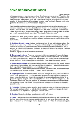 18
Esqueça-se das
críticas que existem a respeito das reuniões. É muito comum se comentar: "Reuniões são
uma perda de tempo!". "Ah, meu Deus, lá vem outra reunião...". Como profissional moder-
na e atualizada, você precisa saber que a maioria das pessoas do Brasil, como apontam
estudos de Neurolingüística, é formada por pessoas mais "auditivas". Ou seja, neste país,
gostamos de falar e de ouvir. Por isso se lê tão pouco.
As críticas às reuniões tem sua origem na vasta literatura norte-americana que chega a
ironizar e desprezar as reuniões. Eles são mais visuais e se fiam mais na comunicação
escrita - isto quer dizer, nas leituras em geral. Aqui, em terras tupiniquins, é comum você
cobrar uma pessoa por causa de sua ausência em um encontro (mesmo depois de avisos
por e-mails e/ou cartas) e ela responder: "Ué, ninguém falou mais nada!".
Portanto, aqui neste espaço iremos dar a você alguns elementos básicos sobre a organi-
zação e participação em reuniões. Utilize o roteiro como uma espécie de check list
suplementar.
1) Definição de hora e lugar: Cabe a você ter a certeza de que tudo vai se encaixar. Cer-
tifique-se de que a carga horária não ultrapasse outros compromissos do líder. Tente en-
contrar um local que se harmonize com quantidade de pessoas e tipo de reunião. Por e-
xemplo: se o assunto em pauta for "explosivo" ou polêmico, procure - se possível - destinar
um local mais
aprazível, algo que ajude a "desarmar os espíritos".
2) Comunicação Interna: Faça uma parceria produtiva com o pessoal responsável pela
Comunicação Interna. Tenha a certeza de que todos os envolvidos tenham sido informa-
dos pelo Correio Eletrônico, por Circular, Memorando, etc. Quando for de extrema impor-
tância, confirme - ou tenha a certeza de que alguém o fez - as presenças por escrito.
3) Papéis e lápis/canetas: Não deixe que ninguém dê a desculpa que não anotou alguma
coisa porque "se esqueceu" dos instrumentos básicos para isso. Preste atenção à quanti-
dade e qualidade, de acordo com o número de pessoas e
o tipo de reunião. Distribua tudo previamente no local. Não deixe faltar, se forem necessá-
rios, pastas, folhas avulsas, canetas, TV, vídeo, quadro negro, etc..
4) Disposição Geral: Ao líder deverá ser reservado um lugar de onde possa ser observa-
do por todos, sem distinção. Coloque, estrategicamente, um objeto de uso do mesmo no
local à mesa. Combine com ele se há necessidade de uma distribuição estratégica de lu-
gares. De repente, ele pode estar querendo olhar nos olhos de determinada pessoa... De
preferência, tente fazer com que pessoas de um mesmo departamento se sentem de for-
ma separada. Porque a tendência é de pessoas que convivem no dia a dia conversarem
paralelamente.
5) Protocolo: Em determinadas reuniões, é necessário se observar detalhes protocolares.
Por exemplo: os lugares bem ao lado do líder têm de ser ocupados por cargos de maior
importância, ou de importância capital para o evento em si.
6) Bebidas: Nada além de água (gelada e sem gelo), café e chá.
7) Fumo: Crescem na cultura empresarial/organizacional as restrições aos fumantes. Mas
é o líder quem determina se naquela reunião pode-se ou não fumar. De preferência, isso
deve ser avisado na comunicação interna Ou dependerá da política da empresa a respeito.
COMO ORGANIZAR REUNIÕES
 