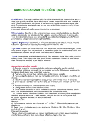 19
COMO ORGANIZAR REUNIÕES (cont.)
8) Saber ouvir: Quando você estiver participando de uma reunião de cuja ata não é respon-
sável, sua tentação será falar, fazer perguntas ou intervir, no sentido de se fazer observar e
sentir. Mas fique atenta ao fato de que se sai bem numa reunião aquela pessoa que sabe
ouvir. Preste atenção a cada palavra e em sua entonação. Muitos perdem o melhor do en-
contro pois enquanto
o outro está falando, ele estão pensando em como se sobressair.
9) Interrupções: Obtenha do líder uma combinação sobre a oportunidade ou não das inter-
rupções ocasionadas por fatores externos. Ligações urgentes, chamados de serviço, etc..
Tudo deverá ser comunicado após a reunião? É esperada alguma ligação urgente? Quem
poderá sair da sala para atender emergências? Etc..
10) Lista de presença: Geralmente, o líder gosta de saber quem faltou e porque. Prepare
tudo antes e garante que todos os presentes puderam assinar a lista.
11) Crachá: Garanta que todos estão com seus respectivos crachás de identificação. O líder
vai querer se dirigir a cada um pelo nome e, obviamente, pode não se lembrar de todos, prin-
cipalmente em reuniões em que novos contratados estão presentes.
12) Ata: Geralmente é de sua responsabilidade. Seja minuciosa. Data, hora e local. Assunto.
Ordem do Dia. Quem falou o que. Que temas ficaram pendentes. O essencial e as conclu-
sões. Sempre que possível, faça o líder ler e assinar.
Apresentação visual da redação
1.1 .Deve-se preencher corretamente todos os itens do cabeçalho com letra legível.
1.2.Centralizar o título na primeira linha, sem aspas e sem grifo. O título pode apresentar in-
terrogação desde que o texto responda à pergunta.
1.3. Pular uma linha entre o titulo e o texto, para então iniciar a redação.
1.4. Fazer parágrafos distando mais ou menos três centímetros da margem e mantê-los ali-
nhados.
1.5. Não ultrapassar as margens (direita e esquerda) e também não deixar de atingi-las.
1.6. Evitar rasuras e borrões. Caso o aluno erre, ele deverá anular o erro com um traço ape-
nas. .
1.7. Apresentar letra legível, tanto de fôrma quanto cursiva.
1.8. Distinguir bem as maiúsculas das minúsculas.
1.9. Evitar exceder o número de linhas pautadas ou pedidas como limites máximos e míni-
mos. Ficar aproximadamente entre cinco linhas aquém ou além dos limites.
1.10. Escrever apenas com caneta preta ou azul. O rascunho ou o esboço das idéias podem
ser feitos a lápis e rasurados. O texto não será corrigido em caso de utilização de lápis
ou caneta vermelha, verde etc. na redação definitiva.
OBSERVAÇÕES:
Números
A) Idade - deve-se escrever por extenso até o nº. 10. Do nº. 11 em diante devem-se usar
algarismos;
B) Datas, horas e distâncias sempre em algarismos: 10h30min, 12h, 10m, 16m30cm, 10km
(m, h, km, I, g, kg).
Palavras Estrangeiras
As que estiverem incorporadas aos hábitos lingüísticos devem vir sem aspas: marketing,
merchandising, software, dark, punk, status, offlce-boy, hippie, show etc.
 