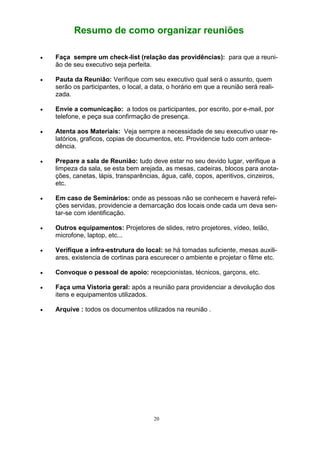 20
Resumo de como organizar reuniões
 Faça sempre um check-list (relação das providências): para que a reuni-
ão de seu executivo seja perfeita.
 Pauta da Reunião: Verifique com seu executivo qual será o assunto, quem
serão os participantes, o local, a data, o horário em que a reunião será reali-
zada.
 Envie a comunicação: a todos os participantes, por escrito, por e-mail, por
telefone, e peça sua confirmação de presença.
 Atenta aos Materiais: Veja sempre a necessidade de seu executivo usar re-
latórios, graficos, copias de documentos, etc. Providencie tudo com antece-
dência.
 Prepare a sala de Reunião: tudo deve estar no seu devido lugar, verifique a
limpeza da sala, se esta bem arejada, as mesas, cadeiras, blocos para anota-
ções, canetas, lápis, transparências, água, café, copos, aperitivos, cinzeiros,
etc.
 Em caso de Seminários: onde as pessoas não se conhecem e haverá refei-
ções servidas, providencie a demarcação dos locais onde cada um deva sen-
tar-se com identificação.
 Outros equipamentos: Projetores de slides, retro projetores, vídeo, telão,
microfone, laptop, etc...
 Verifique a infra-estrutura do local: se há tomadas suficiente, mesas auxili-
ares, existencia de cortinas para escurecer o ambiente e projetar o filme etc.
 Convoque o pessoal de apoio: recepcionistas, técnicos, garçons, etc.
 Faça uma Vistoria geral: após a reunião para providenciar a devolução dos
itens e equipamentos utilizados.
 Arquive : todos os documentos utilizados na reunião .
 