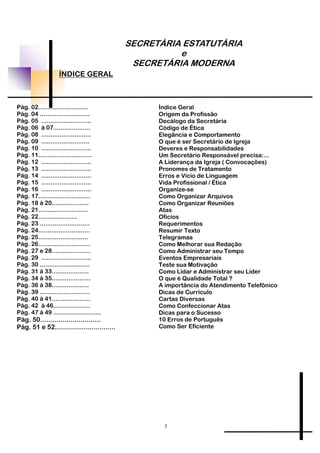 SECRETÁRIA ESTATUTÁRIA
e
SECRETÁRIA MODERNA
ÍNDICE GERAL
Pág. 02...........................
Pág. 04 ...........................
Pág. 05 ...........................
Pág. 06 á 07....................
Pág. 08 ...........................
Pág. 09 ..........................
Pág. 10 ...........................
Pág. 11.............................
Pág. 12 ...........................
Pág. 13 ...........................
Pág. 14 ...........................
Pág. 15 ...........................
Pág. 16 ...........................
Pág. 17............................
Pág. 18 á 20....................
Pág. 21...........................
Pág. 22.....................
Pág. 23 ...........................
Pág. 24............................
Pág. 25...........................
Pág. 26............................
Pág. 27 e 28.....................
Pág. 29 ...........................
Pág. 30 ...........................
Pág. 31 á 33....................
Pág. 34 á 35.....................
Pág. 36 á 38....................
Pág. 39 ...........................
Pág. 40 á 41.....................
Pág. 42 á 46....................
Pág. 47 á 49 ..........................
Pág. 50..............................
Pág. 51 e 52..............................
Índice Geral
Origem da Profissão
Decálogo da Secretária
Código de Ética
Elegância e Comportamento
O que é ser Secretário de Igreja
Deveres e Responsabilidades
Um Secretário Responsável precisa:...
A Liderança da Igreja ( Convocações)
Pronomes de Tratamento
Erros e Vício de Linguagem
Vida Profissional / Ética
Organize-se
Como Organizar Arquivos
Como Organizar Reuniões
Atas
Ofícios
Requerimentos
Resumir Texto
Telegramas
Como Melhorar sua Redação
Como Administrar seu Tempo
Eventos Empresariais
Teste sua Motivação
Como Lidar e Administrar seu Líder
O que é Qualidade Total ?
A importância do Atendimento Telefônico
Dicas de Currículo
Cartas Diversas
Como Confeccionar Atas
Dicas para o Sucesso
10 Erros de Português
Como Ser Eficiente
3
 
