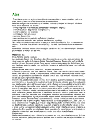 Atas
É um documento que registra resumidamente e com clareza as ocorrências , delibera-
ções, resoluções e decisões de reuniões ou assembléias.
Deve ser redigida de tal maneira que não seja possível qualquer modificação posterior.
Para evitar isso deve ser escrita:
- sem parágrafos ou alíneas (ocupando todo o espaço da página);
-sem abreviaturas de palavras ou expressões;
- números escritos por extenso;
- sem rasuras nem emendas;
- sem uso de corretivo
- com verbo no tempo pretérito perfeito do indicativo;
- com verbo de elocução para registrar as diferentes opiniões.
Se o relator cometer um erro, deve empregar a partícula retificativa digo, como neste e-
xemplo: “Aos vinte dias do mês de março, digo, de abril, de mil novecentos e noventa e
seis...”
Quando se constatar erro ou omissão depois de lavrada ata, usa-se em tempo: “Em tem-
po: Onde se lê março, leia-se abril”.
Modelo de ata
Data, horário, local e objetivos
Aos quatorze dias do mês de outubro de mil novecentos e noventa e seis, com início às
vinte horas, no salão de festas da Escola Estadual Duque de Caxias, sita na Avenida To-
cantins, número duzentos e doze, Porto alegre, realizou-se uma reunião de todos os alu-
nos da oitava série da escola, com o objetivo de preparar as festividades de conclusão do
primeiro grau.
O presidente e a secretária da reunião, as pessoas presentes
A reunião foi presidida pelo líder da oitava série A, José Luís Lousada, tendo como secre-
tária a líder da oitava série B, Andréia Passos. Contou com a participação de oitenta e dois
alunos, dos professores conselheiros das três turmas e da vice-diretora, Fabíola Barreto.
Relato da reunião propriamente dita.
Inicialmente, José Luís Lousado solicitou à vice-diretora que comunicasse as providências
administrativas e o andamento legal referente ao término do primeiro grau. Foi esclarecido
que os alunos de oitava série encerrariam o ano e fariam as recuperações juntamente com
os demais alunos da escola, e que a direção pensava oferecer um coquetel no encerra-
mento do ano letivo para alunos e professores da oitava série, ocasião em que os alunos
receberiam o histórico escolar. A data para isso deveria ser escolhida nesta reunião. Após
ouvir variadas sugestões e opiniões, o presidente da reunião solicitou que fossem votados
dois itens: a escolha da data e se a entrega dos históricos escolares teria a presença dos
pais, com homenagem a alguns professores. Alguns alunos inscreveram-se para defender
diferentes pontos de vista sobre a conveniência ou não de se realizar uma reunião formal
no encerramento do primeiro grau. Após debatidas as idéias apresentadas, José Luís Lou-
sado encaminhou a votação, que obteve o seguinte resultado: cerimônia formal para entre-
ga dos históricos escolares e posterior coquetel: cinqüenta e sete votos favoráveis e vinte
e cinco contra; entrega informal com coquetel; vinte e cinco votos favoráveis e cinqüenta e
sete contra. Em seguida, apreciadas as datas sugeridas, foi escolhido por unanimidade, o
dia quinze dezembro para a realização do evento, com início às vinte horas.
Enceramento
Nada mais havendo a tratar, foi lavrada a presente ata, que vai assinada por mim, Andréia
Passos, secretária, pelo presidente da reunião, pela vice-diretora e pelos professores e alu-
nos presentes.
21
 